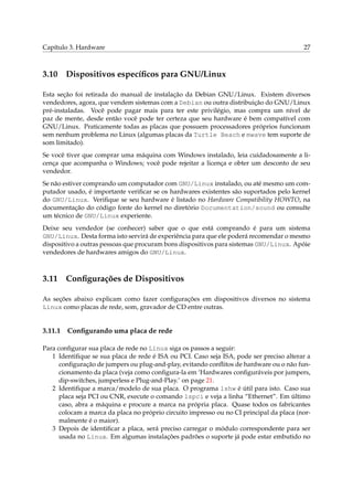 Capítulo 3. Hardware 27
3.10 Dispositivos especíﬁcos para GNU/Linux
Esta seção foi retirada do manual de instalação da Debian GNU/Linux. Existem diversos
vendedores, agora, que vendem sistemas com a Debian ou outra distribuição do GNU/Linux
pré-instaladas. Você pode pagar mais para ter este privilégio, mas compra um nível de
paz de mente, desde então você pode ter certeza que seu hardware é bem compatível com
GNU/Linux. Praticamente todas as placas que possuem processadores próprios funcionam
sem nenhum problema no Linux (algumas placas da Turtle Beach e mwave tem suporte de
som limitado).
Se você tiver que comprar uma máquina com Windows instalado, leia cuidadosamente a li-
cença que acompanha o Windows; você pode rejeitar a licença e obter um desconto de seu
vendedor.
Se não estiver comprando um computador com GNU/Linux instalado, ou até mesmo um com-
putador usado, é importante veriﬁcar se os hardwares existentes são suportados pelo kernel
do GNU/Linux. Veriﬁque se seu hardware é listado no Hardware Compatibility HOWTO, na
documentação do código fonte do kernel no diretório Documentation/sound ou consulte
um técnico de GNU/Linux experiente.
Deixe seu vendedor (se conhecer) saber que o que está comprando é para um sistema
GNU/Linux. Desta forma isto servirá de experiência para que ele poderá recomendar o mesmo
dispositivo a outras pessoas que procuram bons dispositivos para sistemas GNU/Linux. Apóie
vendedores de hardwares amigos do GNU/Linux.
3.11 Conﬁgurações de Dispositivos
As seções abaixo explicam como fazer conﬁgurações em dispositivos diversos no sistema
Linux como placas de rede, som, gravador de CD entre outras.
3.11.1 Conﬁgurando uma placa de rede
Para conﬁgurar sua placa de rede no Linux siga os passos a seguir:
1 Identiﬁque se sua placa de rede é ISA ou PCI. Caso seja ISA, pode ser preciso alterar a
conﬁguração de jumpers ou plug-and-play, evitando conﬂitos de hardware ou o não fun-
cionamento da placa (veja como conﬁgura-la em ‘Hardwares conﬁguráveis por jumpers,
dip-switches, jumperless e Plug-and-Play.’ on page 21.
2 Identiﬁque a marca/modelo de sua placa. O programa lshw é útil para isto. Caso sua
placa seja PCI ou CNR, execute o comando lspci e veja a linha “Ethernet”. Em último
caso, abra a máquina e procure a marca na própria placa. Quase todos os fabricantes
colocam a marca da placa no próprio circuito impresso ou no CI principal da placa (nor-
malmente é o maior).
3 Depois de identiﬁcar a placa, será preciso carregar o módulo correspondente para ser
usada no Linux. Em algumas instalações padrões o suporte já pode estar embutido no
 