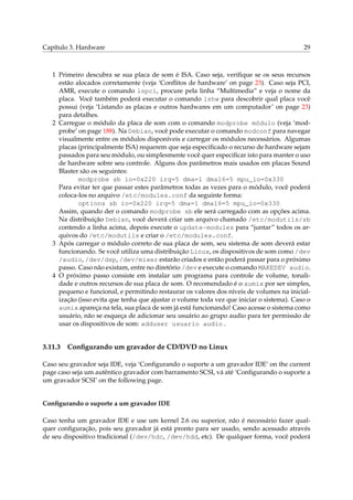 Capítulo 3. Hardware 29
1 Primeiro descubra se sua placa de som é ISA. Caso seja, veriﬁque se os seus recursos
estão alocados corretamente (veja ‘Conﬂitos de hardware’ on page 23). Caso seja PCI,
AMR, execute o comando lspci, procure pela linha “Multimedia” e veja o nome da
placa. Você também poderá executar o comando lshw para descobrir qual placa você
possui (veja ‘Listando as placas e outros hardwares em um computador’ on page 23)
para detalhes.
2 Carregue o módulo da placa de som com o comando modprobe módulo (veja ‘mod-
probe’ on page 188). Na Debian, você pode executar o comando modconf para navegar
visualmente entre os módulos disponíveis e carregar os módulos necessários. Algumas
placas (principalmente ISA) requerem que seja especiﬁcado o recurso de hardware sejam
passados para seu módulo, ou simplesmente você quer especiﬁcar isto para manter o uso
de hardware sobre seu controle. Alguns dos parâmetros mais usados em placas Sound
Blaster são os seguintes:
modprobe sb io=0x220 irq=5 dma=1 dma16=5 mpu_io=0x330
Para evitar ter que passar estes parâmetros todas as vezes para o módulo, você poderá
coloca-los no arquivo /etc/modules.conf da seguinte forma:
options sb io=0x220 irq=5 dma=1 dma16=5 mpu_io=0x330
Assim, quando der o comando modprobe sb ele será carregado com as opções acima.
Na distribuição Debian, você deverá criar um arquivo chamado /etc/modutils/sb
contendo a linha acima, depois execute o update-modules para “juntar” todos os ar-
quivos do /etc/modutils e criar o /etc/modules.conf.
3 Após carregar o módulo correto de sua placa de som, seu sistema de som deverá estar
funcionando. Se você utiliza uma distribuição Linux, os dispositivos de som como /dev
/audio, /dev/dsp, /dev/mixer estarão criados e então poderá passar para o próximo
passo. Caso não existam, entre no diretório /dev e execute o comando MAKEDEV audio.
4 O próximo passo consiste em instalar um programa para controle de volume, tonali-
dade e outros recursos de sua placa de som. O recomendado é o aumix por ser simples,
pequeno e funcional, e permitindo restaurar os valores dos níveis de volumes na inicial-
ização (isso evita que tenha que ajustar o volume toda vez que iniciar o sistema). Caso o
aumix apareça na tela, sua placa de som já está funcionando! Caso acesse o sistema como
usuário, não se esqueça de adicionar seu usuário ao grupo audio para ter permissão de
usar os dispositivos de som: adduser usuario audio .
3.11.3 Conﬁgurando um gravador de CD/DVD no Linux
Caso seu gravador seja IDE, veja ‘Conﬁgurando o suporte a um gravador IDE’ on the current
page caso seja um autêntico gravador com barramento SCSI, vá até ‘Conﬁgurando o suporte a
um gravador SCSI’ on the following page.
Conﬁgurando o suporte a um gravador IDE
Caso tenha um gravador IDE e use um kernel 2.6 ou superior, não é necessário fazer qual-
quer conﬁguração, pois seu gravador já está pronto para ser usado, sendo acessado através
de seu dispositivo tradicional (/dev/hdc, /dev/hdd, etc). De qualquer forma, você poderá
 