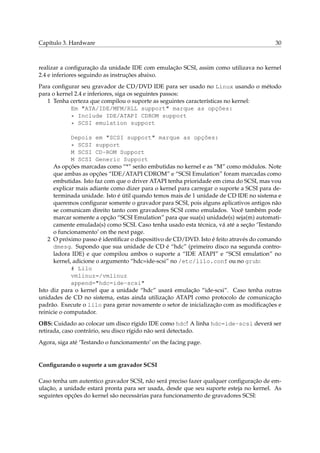 Capítulo 3. Hardware 30
realizar a conﬁguração da unidade IDE com emulação SCSI, assim como utilizava no kernel
2.4 e inferiores seguindo as instruções abaixo.
Para conﬁgurar seu gravador de CD/DVD IDE para ser usado no Linux usando o método
para o kernel 2.4 e inferiores, siga os seguintes passos:
1 Tenha certeza que compilou o suporte as seguintes características no kernel:
Em "ATA/IDE/MFM/RLL support" marque as opções:
* Include IDE/ATAPI CDROM support
* SCSI emulation support
Depois em "SCSI support" marque as opções:
* SCSI support
M SCSI CD-ROM Support
M SCSI Generic Support
As opções marcadas como “*” serão embutidas no kernel e as “M” como módulos. Note
que ambas as opções “IDE/ATAPI CDROM” e “SCSI Emulation” foram marcadas como
embutidas. Isto faz com que o driver ATAPI tenha prioridade em cima do SCSI, mas vou
explicar mais adiante como dizer para o kernel para carregar o suporte a SCSI para de-
terminada unidade. Isto é útil quando temos mais de 1 unidade de CD IDE no sistema e
queremos conﬁgurar somente o gravador para SCSI, pois alguns aplicativos antigos não
se comunicam direito tanto com gravadores SCSI como emulados. Você também pode
marcar somente a opção “SCSI Emulation” para que sua(s) unidade(s) seja(m) automati-
camente emulada(s) como SCSI. Caso tenha usado esta técnica, vá até a seção ‘Testando
o funcionamento’ on the next page.
2 O próximo passo é identiﬁcar o dispositivo de CD/DVD. Isto é feito através do comando
dmesg. Supondo que sua unidade de CD é “hdc” (primeiro disco na segunda contro-
ladora IDE) e que compilou ambos o suporte a “IDE ATAPI” e “SCSI emulation” no
kernel, adicione o argumento “hdc=ide-scsi” no /etc/lilo.conf ou no grub:
# Lilo
vmlinuz=/vmlinuz
append="hdc=ide-scsi"
Isto diz para o kernel que a unidade “hdc” usará emulação “ide-scsi”. Caso tenha outras
unidades de CD no sistema, estas ainda utilização ATAPI como protocolo de comunicação
padrão. Execute o lilo para gerar novamente o setor de inicialização com as modiﬁcações e
reinicie o computador.
OBS: Cuidado ao colocar um disco rígido IDE como hdc! A linha hdc=ide-scsi deverá ser
retirada, caso contrário, seu disco rígido não será detectado.
Agora, siga até ‘Testando o funcionamento’ on the facing page.
Conﬁgurando o suporte a um gravador SCSI
Caso tenha um autentico gravador SCSI, não será preciso fazer qualquer conﬁguração de em-
ulação, a unidade estará pronta para ser usada, desde que seu suporte esteja no kernel. As
seguintes opções do kernel são necessárias para funcionamento de gravadores SCSI:
 