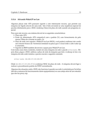 Capítulo 3. Hardware 33
3.11.6 Ativando WakeUP on Lan
Algumas placas mãe ATX possuem suporte a este interessante recurso, que permite sua
máquina ser ligada através de uma rede. Isto é feito enviando-se uma seqüência especial de
pacotes diretamente para o MAC (endereço físico) da placa de rede usando um programa es-
pecial.
Para usar este recurso, seu sistema deverá ter as seguintes características:
• Placa mãe ATX
• Fonte de alimentação ATX compatível com o padrão 2.0, com fornecimento de pelo
menos 720ma de corrente na saída +3v.
• Placa de rede com suporte a WakeUP-on-Lan (WOL), você poderá conﬁrmar isto vendo
um conector branco de 3 terminais instalado na placa que é o local onde o cabo wake-up
é conectado.
• Suporte na BIOS também deverá ter a opção para WakeUP-on-Lan.
Com todos esses ítens existentes, instale em uma máquina da rede o pacote etherwake. De-
pois disso, pegue o MAC address a placa de rede da máquina que tem o wakeup on lan e na
máquina da rede onde instalou o pacote execute o seguinte comando:
ether-wake AA:BB:CC:DD:EE:FF
Onde AA:BB:CC:DD:EE:FF é o endereço MAC da placa de rede. A máquina deverá ligar e
realizar o procedimento padrão de POST normalmente.
Algumas das situações onde o WOL não funciona é quando sua rede é controlada por Switches
(devido a natureza de funcionamento deste equipamentos) ou caso esteja atrás de um roteador
que não faz proxy arp.
 
