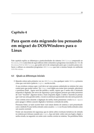 35
Capítulo 4
Para quem esta migrando (ou pensando
em migrar) do DOS/Windows para o
Linux
Este capítulo explica as diferenças e particularidades do sistema GNU/Linux comparado ao
Windows, DOS e uma lista de equivalência entre comandos e programas executados no CMD do
Windows/DOS e GNU/Linux, que pode servir de comparação para que o usuário possa con-
hecer e utilizar os comandos/programas GNU/Linux que tem a mesma função no ambiente
DOS/Windows.
4.1 Quais as diferenças iniciais
• Quando entrar pela primeira vez no GNU/Linux (ou qualquer outro UNIX, a primeira
coisa que verá será a palavra login: escrita na tela.
A sua aventura começa aqui, você deve ser uma pessoa cadastrada no sistema (ter uma
conta) para que poder entrar. No login você digita seu nome (por exemplo, gleydson)
e pressiona Enter. Agora será lhe pedida a senha, repare que a senha não é mostrada
enquanto é digitada, isto serve de segurança e para enganar pessoas que estão próximas
de você “tocando” algumas teclas a mais enquanto digita a senha e fazendo-as pensar
que você usa uma grande senha ;-) (com os asteriscos aparecendo isto não seria possível).
Caso cometa erros durante a digitação da senha, basta pressionar a tecla Back Space
para apagar o último caracter digitado e terminar a entrada da senha.
Pressione Enter, se tudo ocorrer bem você estará dentro do sistema e será presenteado
com o símbolo # (caso tenha entrado como usuário root) ou $ (caso tenha entrado como
um usuário normal).
Existe um mecanismo de segurança que te alerta sobre eventuais tentativas de entrada
no sistema por intrusos usando seu login, faça um teste: entre com seu login e digite a
senha errada, na segunda vez entre com a senha correta no sistema. Na penúltima linha
 