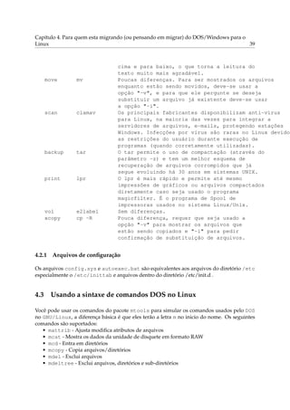Capítulo 4. Para quem esta migrando (ou pensando em migrar) do DOS/Windows para o
Linux 39
cima e para baixo, o que torna a leitura do
texto muito mais agradável.
move mv Poucas diferenças. Para ser mostrados os arquivos
enquanto estão sendo movidos, deve-se usar a
opção "-v", e para que ele pergunte se deseja
substituir um arquivo já existente deve-se usar
a opção "-i".
scan clamav Os principais fabricantes disponibilizam anti-virus
para Linux, na maioria das vezes para integrar a
servidores de arquivos, e-mails, protegendo estações
Windows. Infecções por vírus são raras no Linux devido
as restrições do usuário durante execução de
programas (quando corretamente utilizadas).
backup tar O tar permite o uso de compactação (através do
parâmetro -z) e tem um melhor esquema de
recuperação de arquivos corrompidos que já
segue evoluindo há 30 anos em sistemas UNIX.
print lpr O lpr é mais rápido e permite até mesmo
impressões de gráficos ou arquivos compactados
diretamente caso seja usado o programa
magicfilter. É o programa de Spool de
impressoras usados no sistema Linux/Unix.
vol e2label Sem diferenças.
xcopy cp -R Pouca diferença, requer que seja usado a
opção "-v" para mostrar os arquivos que
estão sendo copiados e "-i" para pedir
confirmação de substituição de arquivos.
4.2.1 Arquivos de conﬁguração
Os arquivos config.sys e autoexec.bat são equivalentes aos arquivos do diretório /etc
especialmente o /etc/inittab e arquivos dentro do diretório /etc/init.d .
4.3 Usando a sintaxe de comandos DOS no Linux
Você pode usar os comandos do pacote mtools para simular os comandos usados pelo DOS
no GNU/Linux, a diferença básica é que eles terão a letra m no inicio do nome. Os seguintes
comandos são suportados:
• mattrib - Ajusta modiﬁca atributos de arquivos
• mcat - Mostra os dados da unidade de disquete em formato RAW
• mcd - Entra em diretórios
• mcopy - Copia arquivos/diretórios
• mdel - Exclui arquivos
• mdeltree - Exclui arquivos, diretórios e sub-diretórios
 
