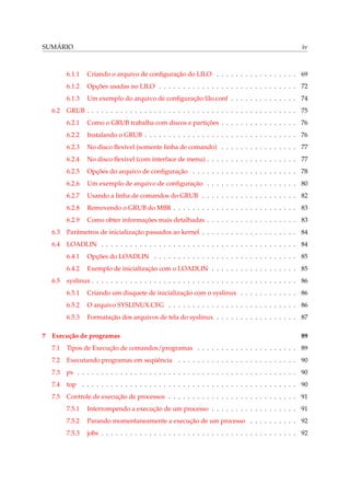 SUMÁRIO iv
6.1.1 Criando o arquivo de conﬁguração do LILO . . . . . . . . . . . . . . . . . 69
6.1.2 Opções usadas no LILO . . . . . . . . . . . . . . . . . . . . . . . . . . . . . 72
6.1.3 Um exemplo do arquivo de conﬁguração lilo.conf . . . . . . . . . . . . . . 74
6.2 GRUB . . . . . . . . . . . . . . . . . . . . . . . . . . . . . . . . . . . . . . . . . . . . 75
6.2.1 Como o GRUB trabalha com discos e partições . . . . . . . . . . . . . . . . 76
6.2.2 Instalando o GRUB . . . . . . . . . . . . . . . . . . . . . . . . . . . . . . . . 76
6.2.3 No disco ﬂexível (somente linha de comando) . . . . . . . . . . . . . . . . 77
6.2.4 No disco ﬂexível (com interface de menu) . . . . . . . . . . . . . . . . . . . 77
6.2.5 Opções do arquivo de conﬁguração . . . . . . . . . . . . . . . . . . . . . . 78
6.2.6 Um exemplo de arquivo de conﬁguração . . . . . . . . . . . . . . . . . . . 80
6.2.7 Usando a linha de comandos do GRUB . . . . . . . . . . . . . . . . . . . . 82
6.2.8 Removendo o GRUB do MBR . . . . . . . . . . . . . . . . . . . . . . . . . . 83
6.2.9 Como obter informações mais detalhadas . . . . . . . . . . . . . . . . . . . 83
6.3 Parâmetros de inicialização passados ao kernel . . . . . . . . . . . . . . . . . . . . 84
6.4 LOADLIN . . . . . . . . . . . . . . . . . . . . . . . . . . . . . . . . . . . . . . . . . 84
6.4.1 Opções do LOADLIN . . . . . . . . . . . . . . . . . . . . . . . . . . . . . . 85
6.4.2 Exemplo de inicialização com o LOADLIN . . . . . . . . . . . . . . . . . . 85
6.5 syslinux . . . . . . . . . . . . . . . . . . . . . . . . . . . . . . . . . . . . . . . . . . . 86
6.5.1 Criando um disquete de inicialização com o syslinux . . . . . . . . . . . . 86
6.5.2 O arquivo SYSLINUX.CFG . . . . . . . . . . . . . . . . . . . . . . . . . . . 86
6.5.3 Formatação dos arquivos de tela do syslinux . . . . . . . . . . . . . . . . . 87
7 Execução de programas 89
7.1 Tipos de Execução de comandos/programas . . . . . . . . . . . . . . . . . . . . . 89
7.2 Executando programas em seqüência . . . . . . . . . . . . . . . . . . . . . . . . . 90
7.3 ps . . . . . . . . . . . . . . . . . . . . . . . . . . . . . . . . . . . . . . . . . . . . . . 90
7.4 top . . . . . . . . . . . . . . . . . . . . . . . . . . . . . . . . . . . . . . . . . . . . . 90
7.5 Controle de execução de processos . . . . . . . . . . . . . . . . . . . . . . . . . . . 91
7.5.1 Interrompendo a execução de um processo . . . . . . . . . . . . . . . . . . 91
7.5.2 Parando momentaneamente a execução de um processo . . . . . . . . . . 92
7.5.3 jobs . . . . . . . . . . . . . . . . . . . . . . . . . . . . . . . . . . . . . . . . . 92
 
