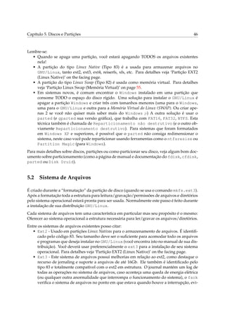 Capítulo 5. Discos e Partições 46
Lembre-se:
• Quando se apaga uma partição, você estará apagando TODOS os arquivos existentes
nela!
• A partição do tipo Linux Native (Tipo 83) é a usada para armazenar arquivos no
GNU/Linux, tanto ext2, ext3, ext4, reiserfs, xfs, etc. Para detalhes veja ‘Partição EXT2
(Linux Native)’ on the facing page.
• A partição do tipo Linux Swap (Tipo 82) é usada como memória virtual. Para detalhes
veja ‘Partição Linux Swap (Memória Virtual)’ on page 55.
• Em sistemas novos, é comum encontrar o Windows instalado em uma partição que
consome TODO o espaço do disco rígido. Uma solução para instalar o GNU/Linux é
apagar a partição Windows e criar três com tamanhos menores (uma para o Windows,
uma para o GNU/Linux e outra para a Memória Virtual do Linux (SWAP). Ou criar ape-
nas 2 se você não quiser mais saber mais do Windows ;-) A outra solução é usar o
parted (e gparted sua versão gráﬁca), que trabalha com FAT16, FAT32, NTFS. Esta
técnica também é chamada de Reparticionamento não destrutivo (e o outro ob-
viamente Reparticionamento destrutivo). Para sistemas que foram formatados
em Windows XP e superiores, é possível que o parted não consiga redimensionar o
sistema, neste caso você pode reparticionar usando ferramentas como o ntfsresize ou
Partition Magic (para Windows).
Para mais detalhes sobre discos, partições ou como particionar seu disco, veja algum bom doc-
umento sobre particionamento (como a página de manual e documentação do fdisk, cfdisk,
parted ou Disk Druid).
5.2 Sistema de Arquivos
É criado durante a “formatação” da partição de disco (quando se usa o comando mkfs.ext3).
Após a formatação toda a estrutura para leitura/gravação/permissões de arquivos e diretórios
pelo sistema operacional estará pronta para ser usada. Normalmente este passo é feito durante
a instalação de sua distribuição GNU/Linux.
Cada sistema de arquivos tem uma característica em particular mas seu propósito é o mesmo:
Oferecer ao sistema operacional a estrutura necessária para ler/gravar os arquivos/diretórios.
Entre os sistemas de arquivos existentes posso citar:
• Ext2 - Usado em partições Linux Nativas para o armazenamento de arquivos. É identiﬁ-
cado pelo código 83. Seu tamanho deve ser o suﬁciente para acomodar todo os arquivos
e programas que deseja instalar no GNU/Linux (você encontra isto no manual de sua dis-
tribuição). Você deverá usar preferencialmente o ext3 para a instalação de seu sistema
operacional. Para detalhes veja ‘Partição EXT2 (Linux Native)’ on the facing page.
• Ext3 - Este sistema de arquivos possui melhorias em relação ao ext2, como destaque o
recurso de jornaling e suporte a arquivos de até 16Gb. Ele também é identiﬁcado pelo
tipo 83 e totalmente compatível com o ext2 em estrutura. O journal mantém um log de
todas as operações no sistema de arquivos, caso aconteça uma queda de energia elétrica
(ou qualquer outra anormalidade que interrompa o funcionamento do sistema), o fsck
veriﬁca o sistema de arquivos no ponto em que estava quando houve a interrupção, evi-
 