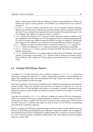 Capítulo 5. Discos e Partições 47
tando a demora para checar todo um sistema de arquivos (que pode levar minutos em
sistemas de arquivos muito grandes). Para detalhes veja ‘Partição EXT3 (Linux Native)’
on page 50.
• Reiserfs - Possui os mesmos recursos do ext3, mas seu design é bastante diferente.
Bastante recomendavel para sistemas que possuem muitos arquivos pequenos (servidor
web, etc). Possui o tempo de recuperação em caso de queda de energia menor que o ext3.
Para detalhes veja ‘Sistema de arquivos reiserfs’ on page 53.
• Swap - Usado em partições Linux Swap para oferecer memória virtual ao sistema. Note
que é altamente recomendado o uso de uma partição Swap no sistema (principalmente
se você tiver menos que 16MB de memória RAM). Este tipo de partição é identiﬁcado
pelo código 82. Para detalhes veja ‘Partição Linux Swap (Memória Virtual)’ on page 55.
• proc - Sistema de arquivos do kernel (veja ‘O sistema de arquivos /proc’ on page 58).
• FAT12 - Usado em disquetes no DOS. Não possui suporte a permissões, journaling.
• FAT16 - Usado no DOS e oferece suporte até discos de 2GB. Não possui suporte a per-
missões e journaling.
• FAT32 - Também usado no DOS e oferece suporte a discos de até 2 Terabytes. Não possui
suporte a permissões e journaling. NTFS - Formato nativo de discos de sistemas opera-
cionais Windows XP e superiores. Possui suporte a permissões de acesso e compactação
nativa.
5.3 Partição EXT2 (Linux Native)
A partição EXT2 é o tipo usado para criar o sistema de arquivos Linux Native usado para
armazenar o sistema de arquivos EXT2 (após a formatação) e permitir o armazenamento de
dados. Para detalhes de como criar uma partição EXT2 veja ‘Criando um sistema de arquivos
EXT2 em uma partição’ on the next page.
Este tipo de partição é normalmente identiﬁcado pelo código 83 nos programas de particiona-
mento de disco. Note que também é possível criar um sistema de arquivos EXT2 em um
arquivo (ao invés de uma partição) que poderá ser montado e acessado normalmente pelo
sistema de arquivos (veja ‘Criando um sistema de arquivos EXT2 em um arquivo’ on the fol-
lowing page.
Logo que foi inventado, o GNU/Linux utilizava o sistema de arquivos Minix (e consequente-
mente uma partição Minix) para o armazenamento de arquivos. Com a evolução do desen-
volvimento, foi criado o padrão EXT (Extended Filesystem) e logo evoluiu para o EXT2 (Second
Extended Filesystem). O padrão mais usado nos dias de hoje é o EXT3 devido ao Journaling
(será abordado no próximo capítulo).
Entre as vantagens do EXT2 para armazenamento de arquivos estão: é o mais rápido devido ao
não uso de journaling (principalmente para Netbooks e dispositivos ﬂash), não se fragmenta
tão facilmente pois permite a localização do melhor lugar onde o arquivo se encaixa no disco,
etc. Isto é útil para grandes ambientes multiusuário onde várias pessoas gravam/apagam
arquivos o tempo todo.
 