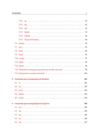 SUMÁRIO v
7.5.4 fg . . . . . . . . . . . . . . . . . . . . . . . . . . . . . . . . . . . . . . . . . . 92
7.5.5 bg . . . . . . . . . . . . . . . . . . . . . . . . . . . . . . . . . . . . . . . . . . 92
7.5.6 kill . . . . . . . . . . . . . . . . . . . . . . . . . . . . . . . . . . . . . . . . . 93
7.5.7 killall . . . . . . . . . . . . . . . . . . . . . . . . . . . . . . . . . . . . . . . . 93
7.5.8 killall5 . . . . . . . . . . . . . . . . . . . . . . . . . . . . . . . . . . . . . . . 94
7.5.9 Sinais do Sistema . . . . . . . . . . . . . . . . . . . . . . . . . . . . . . . . . 94
7.6 nohup . . . . . . . . . . . . . . . . . . . . . . . . . . . . . . . . . . . . . . . . . . . . 95
7.7 nice . . . . . . . . . . . . . . . . . . . . . . . . . . . . . . . . . . . . . . . . . . . . . 96
7.8 fuser . . . . . . . . . . . . . . . . . . . . . . . . . . . . . . . . . . . . . . . . . . . . 96
7.9 tload . . . . . . . . . . . . . . . . . . . . . . . . . . . . . . . . . . . . . . . . . . . . 96
7.10 vmstat . . . . . . . . . . . . . . . . . . . . . . . . . . . . . . . . . . . . . . . . . . . 97
7.11 pidof . . . . . . . . . . . . . . . . . . . . . . . . . . . . . . . . . . . . . . . . . . . . 98
7.12 pstree . . . . . . . . . . . . . . . . . . . . . . . . . . . . . . . . . . . . . . . . . . . . 98
7.13 Fechando um programa quando não se sabe como sair . . . . . . . . . . . . . . . 98
7.14 Eliminando caracteres estranhos . . . . . . . . . . . . . . . . . . . . . . . . . . . . 100
8 Comandos para manipulação de diretório 101
8.1 ls . . . . . . . . . . . . . . . . . . . . . . . . . . . . . . . . . . . . . . . . . . . . . . 101
8.2 cd . . . . . . . . . . . . . . . . . . . . . . . . . . . . . . . . . . . . . . . . . . . . . . 103
8.3 pwd . . . . . . . . . . . . . . . . . . . . . . . . . . . . . . . . . . . . . . . . . . . . . 103
8.4 mkdir . . . . . . . . . . . . . . . . . . . . . . . . . . . . . . . . . . . . . . . . . . . . 103
8.5 rmdir . . . . . . . . . . . . . . . . . . . . . . . . . . . . . . . . . . . . . . . . . . . . 104
9 Comandos para manipulação de Arquivos 105
9.1 cat . . . . . . . . . . . . . . . . . . . . . . . . . . . . . . . . . . . . . . . . . . . . . . 105
9.2 tac . . . . . . . . . . . . . . . . . . . . . . . . . . . . . . . . . . . . . . . . . . . . . . 105
9.3 rm . . . . . . . . . . . . . . . . . . . . . . . . . . . . . . . . . . . . . . . . . . . . . . 106
9.4 cp . . . . . . . . . . . . . . . . . . . . . . . . . . . . . . . . . . . . . . . . . . . . . . 106
9.5 mv . . . . . . . . . . . . . . . . . . . . . . . . . . . . . . . . . . . . . . . . . . . . . . 107
 