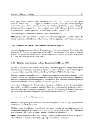 Capítulo 5. Discos e Partições 51
Basta agora montar a partição com o comando mount /dev/sda1 /teste -t ext3 (para
montar a partição em /teste. Após isto, modiﬁque o /etc/fstab para montar a partição
como ext3 quando o Linux for iniciado. Para mais detalhes veja ‘Montando (acessando) uma
partição de disco’ on page 66. ). Caso o suporte a ext3 tenha sido compilado no kernel, ele
tentará detectar e montar a partição como ext3, caso contrário, ele usará ext2.
Sua partição agora está montada como ext3, para conferir digite: df -T.
OBS: Quando criar um sistema de arquivos ext3 em uma partição raíz (/), tenha certeza de
incluir o suporte a ext3 embutido no kernel, caso contrário a partição será montada como ext2.
5.5.2 Criando um sistema de arquivos EXT3 em um arquivo
As instruções para criar um sistema de arquivos ext3 em um arquivo não difere muito das
instruções de ‘Criando um sistema de arquivos EXT2 em um arquivo’ on page 48, apenas
utilize a opção -j ou -J [tamanho_em_mb] (como explicado em ‘Criando um sistema de arquivos
EXT3 em uma partição’ on the facing page).
5.5.3 Fazendo a conversão do sistema de arquivos EXT2 para EXT3
Se você já possui um uma partição ext2 e deseja converte-la para ext3 isto poderá ser feito
facilmente, de forma segura (sem qualquer risco de perda de dados) e você poderá voltar para
o sistema ext2 caso deseje (veja ‘Convertendo de EXT3 para EXT2’ on the next page).
Primeiro, execute o comando tune2fs na partição que deseja converter com a opção -j ou -J
[tamanho_journal] para adicionar o suporte a Journaling na partição. Este comando poderá ser
executado com segurança em uma partição ext2 montada, após converter remontar a partição
usando os comandos umount /particao e mount /particao.
Após a conversão para ext3 é desnecessária a checagem periódica do sistema de arquivos (que
por padrão é após 20 montagens e a cada 30 dias). Você pode desativar a checagem após o
número máximo de montagens com a opção -c [num_vezes], e o número de dias máximos antes
de veriﬁcar novamente com a opção -i [num_dias] (o uso de 0 desativa). Por exemplo:
tune2fs -c 0 -i 90 /dev/sda2
Desativa a checagem após número máximo de montagens (-c 0) e diz para a partição ser
veriﬁcada a cada 90 dias (-i 90).
O último passo é modiﬁcar o /etc/fstab para que a partição seja montada como ext3 na
inicialização e depois desmontar (umount /dev/sda2 e remonta-la (mount /dev/sda2) para
usar o suporte ext3. Conﬁra se ela está usando ext3 usando o comando df -T.
OBS: Caso a partição convertida para ext3 seja a raíz (/), tenha certeza de incluir o suporte a
ext3 embutido no kernel, caso contrário, a partição será montada como ext2.
 