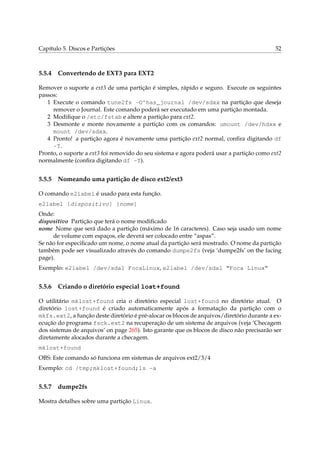 Capítulo 5. Discos e Partições 52
5.5.4 Convertendo de EXT3 para EXT2
Remover o suporte a ext3 de uma partição é simples, rápido e seguro. Execute os seguintes
passos:
1 Execute o comando tune2fs -O^has_journal /dev/sdxx na partição que deseja
remover o Journal. Este comando poderá ser executado em uma partição montada.
2 Modiﬁque o /etc/fstab e altere a partição para ext2.
3 Desmonte e monte novamente a partição com os comandos: umount /dev/hdxx e
mount /dev/sdxx.
4 Pronto! a partição agora é novamente uma partição ext2 normal, conﬁra digitando df
-T.
Pronto, o suporte a ext3 foi removido do seu sistema e agora poderá usar a partição como ext2
normalmente (conﬁra digitando df -T).
5.5.5 Nomeando uma partição de disco ext2/ext3
O comando e2label é usado para esta função.
e2label [dispositivo] [nome]
Onde:
dispositivo Partição que terá o nome modiﬁcado
nome Nome que será dado a partição (máximo de 16 caracteres). Caso seja usado um nome
de volume com espaços, ele deverá ser colocado entre “aspas”.
Se não for especiﬁcado um nome, o nome atual da partição será mostrado. O nome da partição
também pode ser visualizado através do comando dumpe2fs (veja ‘dumpe2fs’ on the facing
page).
Exemplo: e2label /dev/sda1 FocaLinux, e2label /dev/sda1 “Foca Linux”
5.5.6 Criando o diretório especial lost+found
O utilitário mklost+found cria o diretório especial lost+found no diretório atual. O
diretório lost+found é criado automaticamente após a formatação da partição com o
mkfs.ext2, a função deste diretório é pré-alocar os blocos de arquivos/diretório durante a ex-
ecução do programa fsck.ext2 na recuperação de um sistema de arquivos (veja ‘Checagem
dos sistemas de arquivos’ on page 265). Isto garante que os blocos de disco não precisarão ser
diretamente alocados durante a checagem.
mklost+found
OBS: Este comando só funciona em sistemas de arquivos ext2/3/4
Exemplo: cd /tmp;mklost+found;ls -a
5.5.7 dumpe2fs
Mostra detalhes sobre uma partição Linux.
 