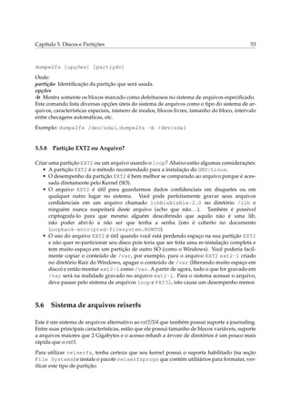 Capítulo 5. Discos e Partições 53
dumpe2fs [opções] [partição]
Onde:
partição Identiﬁcação da partição que será usada.
opções
-b Mostra somente os blocos marcado como defeituosos no sistema de arquivos especiﬁcado.
Este comando lista diversas opções úteis do sistema de arquivos como o tipo do sistema de ar-
quivos, características especiais, número de inodos, blocos livres, tamanho do bloco, intervalo
entre checagens automáticas, etc.
Exemplo: dumpe2fs /dev/sda1, dumpe2fs -b /dev/sda1
5.5.8 Partição EXT2 ou Arquivo?
Criar uma partição EXT2 ou um arquivo usando o loop? Abaixo estão algumas considerações:
• A partição EXT2 é o método recomendado para a instalação do GNU/Linux.
• O desempenho da partição EXT2 é bem melhor se comparado ao arquivo porque é aces-
sada diretamente pelo Kernel (SO).
• O arquivo EXT2 é útil para guardarmos dados conﬁdenciais em disquetes ou em
qualquer outro lugar no sistema. Você pode perfeitamente gravar seus arquivos
conﬁdenciais em um arquivo chamado libBlaBlaBla-2.0 no diretório /lib e
ninguém nunca suspeitará deste arquivo (acho que não...). Também é possível
criptografa-lo para que mesmo alguém descobrindo que aquilo não é uma lib,
não poder abri-lo a não ser que tenha a senha (isto é coberto no documento
Loopback-encripted-filesystem.HOWTO).
• O uso do arquivo EXT2 é útil quando você está perdendo espaço na sua partição EXT2
e não quer re-particionar seu disco pois teria que ser feita uma re-instalação completa e
tem muito espaço em um partição de outro SO (como o Windows). Você poderia facil-
mente copiar o conteúdo de /var, por exemplo, para o arquivo EXT2 ext2-l criado
no diretório Raíz do Windows, apagar o conteúdo de /var (liberando muito espaço em
disco) e então montar ext2-l como /var. A partir de agora, tudo o que for gravado em
/var será na realidade gravado no arquivo ext2-l. Para o sistema acessar o arquivo,
deve passar pelo sistema de arquivos loop e FAT32, isto causa um desempenho menor.
5.6 Sistema de arquivos reiserfs
Este é um sistema de arquivos alternativo ao ext2/3/4 que também possui suporte a journaling.
Entre suas principais características, estão que ele possui tamanho de blocos variáveis, suporte
a arquivos maiores que 2 Gigabytes e o acesso mhash a árvore de diretórios é um pouco mais
rápida que o ext3.
Para utilizar reiserfs, tenha certeza que seu kernel possui o suporta habilitado (na seção
File Systems) e instale o pacote reiserfsprogs que contém utilitários para formatar, ver-
iﬁcar este tipo de partição.
 