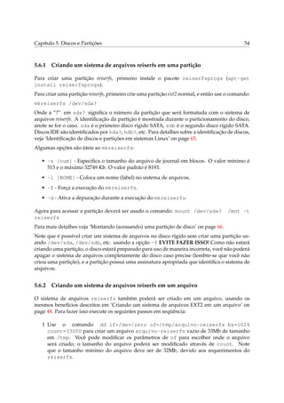 Capítulo 5. Discos e Partições 54
5.6.1 Criando um sistema de arquivos reiserfs em uma partição
Para criar uma partição reiserfs, primeiro instale o pacote reiserfsprogs (apt-get
install reiserfsprogs).
Para criar uma partição reiserfs, primeiro crie uma partição ext2 normal, e então use o comando:
mkreiserfs /dev/sda?
Onde a “?” em sda? signiﬁca o número da partição que será formatada com o sistema de
arquivos reiserfs. A identiﬁcação da partição é mostrada durante o particionamento do disco,
anote se for o caso. sda é o primeiro disco rígido SATA, sdb é o segundo disco rígido SATA.
Discos IDE são identiﬁcados por hda?, hdb?, etc. Para detalhes sobre a identiﬁcação de discos,
veja ‘Identiﬁcação de discos e partições em sistemas Linux’ on page 65.
Algumas opções são úteis ao mkreiserfs:
• -s [num] - Especiﬁca o tamanho do arquivo de journal em blocos. O valor mínimo é
513 e o máximo 32749 Kb. O valor padrão é 8193.
• -l [NOME] - Coloca um nome (label) no sistema de arquivos.
• -f - Força a execução do mkreiserfs.
• -d - Ativa a depuração durante a execução do mkreiserfs.
Agora para acessar a partição deverá ser usado o comando: mount /dev/sda? /mnt -t
reiserfs
Para mais detalhes veja ‘Montando (acessando) uma partição de disco’ on page 66.
Note que é possível criar um sistema de arquivos no disco rígido sem criar uma partição us-
ando /dev/sda, /dev/sdb, etc. usando a opção -f EVITE FAZER ISSO! Como não estará
criando uma partição, o disco estará preparado para uso de maneira incorreta, você não poderá
apagar o sistema de arquivos completamente do disco caso precise (lembre-se que você não
criou uma partição), e a partição possui uma assinatura apropriada que identiﬁca o sistema de
arquivos.
5.6.2 Criando um sistema de arquivos reiserfs em um arquivo
O sistema de arquivos reiserfs também poderá ser criado em um arquivo, usando os
mesmos benefícios descritos em ‘Criando um sistema de arquivos EXT2 em um arquivo’ on
page 48. Para fazer isso execute os seguintes passos em seqüência:
1 Use o comando dd if=/dev/zero of=/tmp/arquivo-reiserfs bs=1024
count=33000 para criar um arquivo arquivo-reiserfs vazio de 33Mb de tamanho
em /tmp. Você pode modiﬁcar os parâmetros de of para escolher onde o arquivo
será criado, o tamanho do arquivo poderá ser modiﬁcado através de count. Note
que o tamanho mínimo do arquivo deve ser de 32Mb, devido aos requerimentos do
reiserfs.
 