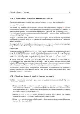 Capítulo 5. Discos e Partições 56
5.7.1 Criando sistema de arquivos Swap em uma partição
O programa usado para formatar uma partição Swap é o mkswap. Seu uso é simples:
mkswap /dev/sda?
Novamente veja ‘Identiﬁcação de discos e partições em sistemas Linux’ on page 65 caso não
souber identiﬁcar seus discos e partições. O nome do dispositivo da partição Swap pode ser vi-
sualizado através de seu programa de particionamento, você pode usar o comando fdisk -l
/dev/sda para listar as partições no primeiro disco rígido e assim veriﬁcar qual dispositivo
corresponde a partição Swap.
A opção -c também pode ser usada com o mkswap para checar se existem agrupamentos
daniﬁcados na partição. A opção -v1 permite a criação da swap usando mais de 128Mb (esta
opção é a padrão).
Com a partição Swap formatada, use o comando: swapon /dev/sda? para ativar a partição
Swap (lembre-se de substituir ? pelo número de sua partição Swap).
Observações:
Versões antigas do kernel do GNU/Linux 2.0.xx e anteriores somente suportavam partições
Swap de até 128MB. Nos novos kernels foi introduzida uma nova versão da swap. Para con-
verter a swap antiga para uma nova versão reformate-a usando mkswap -v1 /dev/sda?
(onde /dev/sda? especiﬁca sua partição swap, obtida com o fdisk -l /dev/sda).
Se utilizar mais que 1 partição Swap, pode ser útil o uso da opção -p NUM que especiﬁca
a prioridade em que a partição Swap será usada. Pode ser usado um valor de prioridade
entre 0 e 32767, partições com número maior serão usadas primeiro, sendo que na montagem
automática através de “mount -a” podem ser designados números negativos.
Procure usar o número maior para partições mais rápidas (elas serão acessadas primeiro) e
números maiores para partições mais lentas. Caso precise desativar a partição Swap, use o
comando: swapoff /dev/sda?.
5.7.2 Criando um sistema de arquivos Swap em um arquivo
Também é possível criar um arquivo que poderá ser usado como memória virtual. Veja passo
a passo como fazer isso:
1 Use o comando dd if=/dev/zero of=/tmp/troca bs=1024 count=64000 para
criar um arquivo chamado troca vazio de 64Mb de tamanho em /tmp. Você pode modi-
ﬁcar os parâmetros de of para escolher onde o arquivo será criado, o tamanho do arquivo
poderá ser modiﬁcado através de count.
2 Execute mkswap /tmp/troca para formatar o arquivo. Após concluir este passo, o
sistema de arquivos Swap estará criado e pronto para ser usado.
3 Digite sync para sincronizar os buffers para o disco, assim você não terá problemas em
um servidor com muito I/O.
 