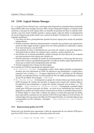 Capítulo 5. Discos e Partições 59
5.9 LVM - Logical Volume Manager
O lvm (Logical Volume Manager) faz a associação entre dispositivos/partições físicas (incluindo
discos RAID, MO, mass storages diversos, MD, e loop) e dispositivos lógicos. O método tradi-
cional faz a alocação de todo espaço físico ao tamanho da partição do disco (o método tradi-
cional), o que traz muito trabalho quando o espaço esgota, cópia de dados ou planejamento
de uso de máquina (que pode mudar com o passar do tempo). O sistema de lvm soluciona os
seguintes problemas:
• Uso eﬁcaz de disco, principalmente quando há pouco espaço para criação de partições
independentes.
• Permite aumentar/diminuir dinamicamente o tamanho das partições sem reparticiona-
mento do disco rígido usando o espaço livre em outras partições ou utilizando o espaço
livre reservado para o uso do LVM.
• Uma partição de disco é identiﬁcada por um nome de volume e não pelo dispositivo.
Você pode então se referir aos volumes como: usuários, vendas, diretoria, etc.
• Sua divisão em 3 camadas possibilita a adição/remoção de mais discos de um conjunto
caso seja necessário mais espaço em volumes, etc.
• Permite selecionar o tamanho do cluster de armazenamento e a forma que eles são aces-
sados entre os discos, possibilitando garantir a escolha da melhor opção dependendo da
forma que os dados serão manipulados pelo servidor.
• Permite snapshots dos volumes do disco rígido.
As 3 camadas do LVM são agrupadas da seguinte forma:
• PV (Phisical Volume) - Corresponde a todo o disco rígido/partição ou dispositivo
de bloco que será adicionado ao LVM. Os aplicativos que manipulam o volume físico,
começam com as letras pv*. O espaço disponível no PV é dividido em PE (Phisical
Extends, ou extensões físicas). O valor padrão do PE é de 4MB, possibilitando a criação
de um VG de 256Gb. Por exemplo: /dev/hda1
• VG (Volume Group) - Corresponde ao grupo de volumes físicos que fazem parte do
LVM. Do grupo de volume são alocados os espaços para criação dos volumes lógicos.
Os aplicativos que manipulam o o grupo de volume, começam com as letras vg*. Por
exemplo: /dev/lvmdisk0 LV (Logical Volume) - Corresponde a partição lógica
criada pelo LVM para gravação de dados. ao invés de ser identiﬁcada por nomes de
dispositivos, podem ser usados nomes comuns para se referir as partições (tmp,usr,etc.).
O Volume lógico é a área onde o sistema de arquivo é criado para gravação de dados,
seria equivalente a partição em um sistema SEM LVM só que lógica ao invés de física. O
volume lógico tem seu espaço dividido em LE (Logical Extends, ou extensões lógicas) que
correspondem aos PE’s alocados. Exemplos: /dev/lvmdisk/usr, /dev/lvmdisk
/tmp, etc.
5.9.1 Representação gráﬁca do LVM
Desenvolvi este desenho para representar a idéia de organização de um sistema LVM para o
guia Foca GNU/Linux e apresentar a descrição prática da coisa:
+------[ Grupo de Volume (VG) - lvmdsk ]------+
 