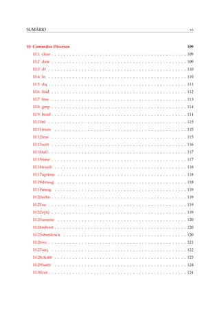 SUMÁRIO vi
10 Comandos Diversos 109
10.1 clear . . . . . . . . . . . . . . . . . . . . . . . . . . . . . . . . . . . . . . . . . . . . . 109
10.2 date . . . . . . . . . . . . . . . . . . . . . . . . . . . . . . . . . . . . . . . . . . . . . 109
10.3 df . . . . . . . . . . . . . . . . . . . . . . . . . . . . . . . . . . . . . . . . . . . . . . 110
10.4 ln . . . . . . . . . . . . . . . . . . . . . . . . . . . . . . . . . . . . . . . . . . . . . . 110
10.5 du . . . . . . . . . . . . . . . . . . . . . . . . . . . . . . . . . . . . . . . . . . . . . . 111
10.6 ﬁnd . . . . . . . . . . . . . . . . . . . . . . . . . . . . . . . . . . . . . . . . . . . . . 112
10.7 free . . . . . . . . . . . . . . . . . . . . . . . . . . . . . . . . . . . . . . . . . . . . . 113
10.8 grep . . . . . . . . . . . . . . . . . . . . . . . . . . . . . . . . . . . . . . . . . . . . . 114
10.9 head . . . . . . . . . . . . . . . . . . . . . . . . . . . . . . . . . . . . . . . . . . . . . 114
10.10nl . . . . . . . . . . . . . . . . . . . . . . . . . . . . . . . . . . . . . . . . . . . . . . 115
10.11more . . . . . . . . . . . . . . . . . . . . . . . . . . . . . . . . . . . . . . . . . . . . 115
10.12less . . . . . . . . . . . . . . . . . . . . . . . . . . . . . . . . . . . . . . . . . . . . . 115
10.13sort . . . . . . . . . . . . . . . . . . . . . . . . . . . . . . . . . . . . . . . . . . . . . 116
10.14tail . . . . . . . . . . . . . . . . . . . . . . . . . . . . . . . . . . . . . . . . . . . . . . 117
10.15time . . . . . . . . . . . . . . . . . . . . . . . . . . . . . . . . . . . . . . . . . . . . . 117
10.16touch . . . . . . . . . . . . . . . . . . . . . . . . . . . . . . . . . . . . . . . . . . . . 118
10.17uptime . . . . . . . . . . . . . . . . . . . . . . . . . . . . . . . . . . . . . . . . . . . 118
10.18dmesg . . . . . . . . . . . . . . . . . . . . . . . . . . . . . . . . . . . . . . . . . . . 118
10.19mesg . . . . . . . . . . . . . . . . . . . . . . . . . . . . . . . . . . . . . . . . . . . . 119
10.20echo . . . . . . . . . . . . . . . . . . . . . . . . . . . . . . . . . . . . . . . . . . . . . 119
10.21su . . . . . . . . . . . . . . . . . . . . . . . . . . . . . . . . . . . . . . . . . . . . . . 119
10.22sync . . . . . . . . . . . . . . . . . . . . . . . . . . . . . . . . . . . . . . . . . . . . . 119
10.23uname . . . . . . . . . . . . . . . . . . . . . . . . . . . . . . . . . . . . . . . . . . . 120
10.24reboot . . . . . . . . . . . . . . . . . . . . . . . . . . . . . . . . . . . . . . . . . . . . 120
10.25shutdown . . . . . . . . . . . . . . . . . . . . . . . . . . . . . . . . . . . . . . . . . 120
10.26wc . . . . . . . . . . . . . . . . . . . . . . . . . . . . . . . . . . . . . . . . . . . . . . 121
10.27seq . . . . . . . . . . . . . . . . . . . . . . . . . . . . . . . . . . . . . . . . . . . . . 122
10.28chattr . . . . . . . . . . . . . . . . . . . . . . . . . . . . . . . . . . . . . . . . . . . . 123
10.29lsattr . . . . . . . . . . . . . . . . . . . . . . . . . . . . . . . . . . . . . . . . . . . . 124
10.30cut . . . . . . . . . . . . . . . . . . . . . . . . . . . . . . . . . . . . . . . . . . . . . . 124
 