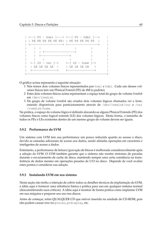 Capítulo 5. Discos e Partições 60
| +--[ PV - hda1 ]---+ +--[ PV - hdb1 ]--+ |
| | PE PE PE PE PE PE| | PE PE PE PE PE | |
| +------------------+ +-----------------+ |
| | | | | |
| | | +-----------------+ | |
| | +----------------+ | |
| | | | | |
| +-[ LV - var ]-+ +-[ LV - home ]-+ |
| | LE LE LE LE | | LE LE LE LE | |
| +--------------+ +---------------+ |
+---------------------------------------------+
O gráﬁco acima representa a seguinte situação:
1 Nós temos dois volumes físicos representados por hda1 e hdb1. Cada um desses vol-
umes físicos tem um Phisical Extend (PE) de 4M (o padrão).
2 Estes dois volumes físicos acima representam o espaço total do grupo de volume lvmdisk
em /dev/lvmdisk.
3 Do grupo de volume lvmdisk são criados dois volumes lógicos chamados var e home,
estando disponíveis para particionamento através de /dev/lvmdisk/var e /var
/lvmdisk/home.
Na prática, o espaço do volume lógico é deﬁnido alocando-se alguns Phisical Extends (PE) dos
volumes físicos como logical extends (LE) dos volumes lógicos. Desta forma, o tamanho de
todos os PEs e LEs existentes dentro de um mesmo grupo de volume devem ser iguais.
5.9.2 Performance do LVM
Um sistema com LVM tem sua performance um pouco reduzida quanto ao acesso a disco,
devido as camadas adicionais de acesso aos dados, sendo afetadas operações em caracteres e
inteligentes de acesso a dados.
Entretanto, a performance de leitura/gravação de blocos é melhorada consideravelmente após
a adoção do LVM. O LVM também garante que o sistema não mostre sintomas de paradas
durante o esvaziamento de cache de disco, mantendo sempre uma certa constância na trans-
ferência de dados mesmo em operações pesadas de I/O no disco. Depende de você avaliar
estes pontos e considerar sua adoção.
5.9.3 Instalando LVM em seu sistema
Nesta seção não tenho a intenção de cobrir todos os detalhes técnicos da implantação do LVM,
a idéia aqui é fornecer uma referência básica e prática para uso em qualquer sistema normal
(desconsiderando usos críticos). A idéia aqui é mostrar de forma prática como implantar LVM
em sua máquina e preparar seu uso nos discos.
Antes de começar, retire QUALQUER CD que estiver inserido na unidade de CD-ROM, pois
eles podem causar erro no pvscan, pvdisplay, etc.
 