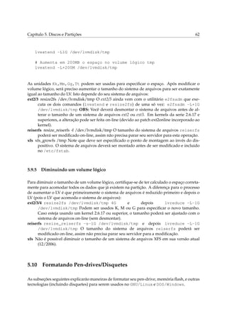 Capítulo 5. Discos e Partições 62
lvextend -L1G /dev/lvmdisk/tmp
# Aumenta em 200MB o espaço no volume lógico tmp
lvextend -L+200M /dev/lvmdisk/tmp
As unidades Kk,Mm,Gg,Tt podem ser usadas para especiﬁcar o espaço. Após modiﬁcar o
volume lógico, será preciso aumentar o tamanho do sistema de arquivos para ser exatamente
igual ao tamanho do LV. Isto depende do seu sistema de arquivos:
ext2/3 resize2fs /dev/lvmdisk/tmp O ext2/3 ainda vem com o utilitário e2fsadm que exe-
cuta os dois comandos (lvextend e resize2fs) de uma só vez: e2fsadm -L+1G
/dev/lvmdisk/tmp OBS: Você deverá desmontar o sistema de arquivos antes de al-
terar o tamanho de um sistema de arquivos ext2 ou ext3. Em kernels da serie 2.6.17 e
superiores, a alteração pode ser feita on-line (devido ao patch ext2online incorporado ao
kernel).
reiserfs resize_reiserfs -f /dev/lvmdisk/tmp O tamanho do sistema de arquivos reiserfs
poderá ser modiﬁcado on-line, assim não precisa parar seu servidor para esta operação.
xfs xfs_growfs /tmp Note que deve ser especiﬁcado o ponto de montagem ao invés do dis-
positivo. O sistema de arquivos deverá ser montado antes de ser modiﬁcado e incluido
no /etc/fstab.
5.9.5 Diminuindo um volume lógico
Para diminuir o tamanho de um volume lógico, certiﬁque-se de ter calculado o espaço correta-
mente para acomodar todos os dados que já existem na partição. A diferença para o processo
de aumentar o LV é que primeiramente o sistema de arquivos é reduzido primeiro e depois o
LV (pois o LV que acomoda o sistema de arquivos):
ext2/3/4 resize2fs /dev/lvmdisk/tmp 4G e depois lvreduce -L-1G
/dev/lvmdisk/tmp Podem ser usados K, M ou G para especiﬁcar o novo tamanho.
Caso esteja usando um kernel 2.6.17 ou superior, o tamanho poderá ser ajustado com o
sistema de arquivos on-line (sem desmontar).
reiserfs resize_reiserfs -s-1G /dev/lvmdisk/tmp e depois lvreduce -L-1G
/dev/lvmdisk/tmp O tamanho do sistema de arquivos reiserfs poderá ser
modiﬁcado on-line, assim não precisa parar seu servidor para a modiﬁcação.
xfs Não é possível diminuir o tamanho de um sistema de arquivos XFS em sua versão atual
(12/2006).
5.10 Formatando Pen-drives/Disquetes
As subseções seguintes explicarão maneiras de formatar seu pen-drive, memória ﬂash, e outras
tecnologias (incluindo disquetes) para serem usados no GNU/Linux e DOS/Windows.
 
