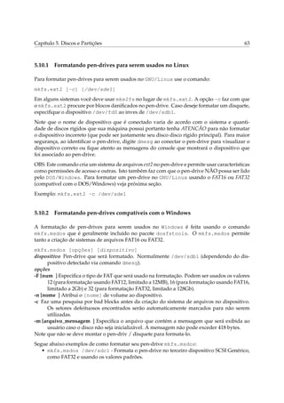 Capítulo 5. Discos e Partições 63
5.10.1 Formatando pen-drives para serem usados no Linux
Para formatar pen-drives para serem usados no GNU/Linux use o comando:
mkfs.ext2 [-c] [/dev/sde1]
Em alguns sistemas você deve usar mke2fs no lugar de mkfs.ext2. A opção -c faz com que
o mkfs.ext2 procure por blocos daniﬁcados no pen-drive. Caso deseje formatar um disquete,
especiﬁque o dispositivo /dev/fd0 ao inves de /dev/sdb1.
Note que o nome de dispositivo que é conectado varia de acordo com o sistema e quanti-
dade de discos rígidos que sua máquina possui portanto tenha ATENCÃO para não formatar
o dispositivo incorreto (que pode ser justamente seu disco disco rígido principal). Para maior
segurança, ao identiﬁcar o pen-drive, digite dmesg ao conectar o pen-drive para visualizar o
dispositivo correto ou ﬁque atento as mensagens do console que mostrará o dispositivo que
foi associado ao pen-drive.
OBS: Este comando cria um sistema de arquivos ext2 no pen-drive e permite usar características
como permissões de acesso e outras. Isto também faz com que o pen-drive NÃO possa ser lido
pelo DOS/Windows. Para formatar um pen-drive no GNU/Linux usando o FAT16 ou FAT32
(compatível com o DOS/Windows) veja próxima seção.
Exemplo: mkfs.ext2 -c /dev/sde1
5.10.2 Formatando pen-drives compatíveis com o Windows
A formatação de pen-drives para serem usados no Windows é feita usando o comando
mkfs.msdos que é geralmente incluído no pacote dosfstools. O mkfs.msdos permite
tanto a criação de sistemas de arquivos FAT16 ou FAT32.
mkfs.msdos [opções] [dispositivo]
dispositivo Pen-drive que será formatado. Normalmente /dev/sdb1 (dependendo do dis-
positivo detectado via comando dmesg).
opções
-F [num ] Especiﬁca o tipo de FAT que será usado na formatação. Podem ser usados os valores
12 (para formatação usando FAT12, limitado a 12MB), 16 (para formatação usando FAT16,
limitado a 2Gb) e 32 (para formatação FAT32, limitado a 128Gb).
-n [nome ] Atribui o [nome] de volume ao dispositivo.
-c Faz uma pesquisa por bad blocks antes da criação do sistema de arquivos no dispositivo.
Os setores defeituosos encontrados serão automaticamente marcados para não serem
utilizadas.
-m [arquivo_mensagem ] Especiﬁca o arquivo que contém a mensagem que será exibida ao
usuário caso o disco não seja inicializável. A mensagem não pode exceder 418 bytes.
Note que não se deve montar o pen-driv / disquete para formata-lo.
Segue abaixo exemplos de como formatar seu pen-drive mkfs.msdos:
• mkfs.msdos /dev/sdc1 - Formata o pen-drive no terceiro dispositivo SCSI Genérico,
como FAT32 e usando os valores padrões.
 