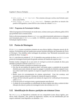Capítulo 5. Discos e Partições 64
• mkfs.msdos -F 16 /dev/sdc1 - Faz a mesma coisa que o acima, mas formata o pen-
drive como FAT16.
• mkfs.msdos -n teste -F 16 /dev/sdc1 - Formata o pen-drive no terceiro dis-
positivo SCSI genérico, como FAT16 e cria o nome de volume teste.
5.10.3 Programas de Formatação Gráﬁcos
Além de programas de formatação em modo texto, existem outros para ambiente gráﬁco (X11)
que permitem fazer a mesma tarefa.
Entre os diversos programas destaco o gfloppy que além de permitir selecionar se o disquete
será formatado para o GNU/Linux (ext2), DOS (FAT12) e permite selecionar a capacidade e
formatação rápida do disco.
5.11 Pontos de Montagem
O GNU/Linux acessa as partições existente em seus discos rígidos e disquetes através de di-
retórios. Os diretórios que são usados para acessar (montar) partições são chamados de Pontos
de Montagem. Para detalhes sobre montagem de partições, veja ‘Montando (acessando) uma
partição de disco’ on page 66.
No DOS cada letra de unidade (C:, D:, E:) identiﬁca uma partição de disco, no GNU/Linux os
pontos de montagem fazem parte da grande estrutura do sistema de arquivos raiz.
Existem muitas vantagens de se usar pontos de montagem ao invés de unidade de disco para
identiﬁcar partições (método usado no Windows):
• Você pode montar a partição no diretório que quiser.
• Em caso de um sistema de arquivos cheio, você pode copiar o conteúdo de um grande
diretório para outro sistema de arquivos, apagar o conteúdo do diretório original e mon-
tar o disco onde foram copiados os arquivos naquele local (caso não use um sistema de
LVM).
• Reduz riscos de corrompimento do sistema operacional. Caso isto aconteça, será
necessário apenas restaurar o backup do sistema de arquivos afetado.
• Tempo de boot reduzido quando um sistema de arquivos for veriﬁcado por ferramentas
como o fsck.
• O uso de pontos de montagem torna o gerenciamento mais ﬂexível.
• A adição de novas partições ou substituição de discos rígidos não afeta a ordem de iden-
tiﬁcação dos discos e pontos de montagem (como não acontece no DOS).
5.12 Identiﬁcação de discos e partições em sistemas Linux
No GNU/Linux, os dispositivos existentes em seu computador (como discos rígidos, pen-
drives, ﬂash, disquetes„ tela, portas de impressora, modem, etc) são identiﬁcados por um
arquivo referente a este dispositivo no diretório /dev.
 