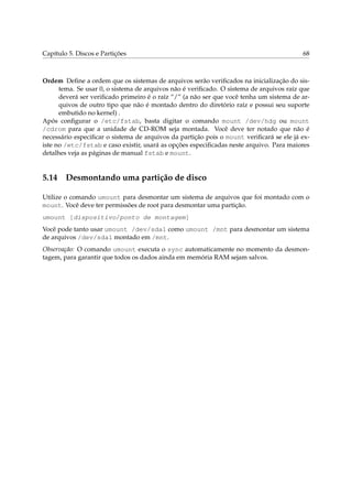 Capítulo 5. Discos e Partições 68
Ordem Deﬁne a ordem que os sistemas de arquivos serão veriﬁcados na inicialização do sis-
tema. Se usar 0, o sistema de arquivos não é veriﬁcado. O sistema de arquivos raíz que
deverá ser veriﬁcado primeiro é o raíz “/” (a não ser que você tenha um sistema de ar-
quivos de outro tipo que não é montado dentro do diretório raíz e possui seu suporte
embutido no kernel) .
Após conﬁgurar o /etc/fstab, basta digitar o comando mount /dev/hdg ou mount
/cdrom para que a unidade de CD-ROM seja montada. Você deve ter notado que não é
necessário especiﬁcar o sistema de arquivos da partição pois o mount veriﬁcará se ele já ex-
iste no /etc/fstab e caso existir, usará as opções especiﬁcadas neste arquivo. Para maiores
detalhes veja as páginas de manual fstab e mount.
5.14 Desmontando uma partição de disco
Utilize o comando umount para desmontar um sistema de arquivos que foi montado com o
mount. Você deve ter permissões de root para desmontar uma partição.
umount [dispositivo/ponto de montagem]
Você pode tanto usar umount /dev/sda1 como umount /mnt para desmontar um sistema
de arquivos /dev/sda1 montado em /mnt.
Observação: O comando umount executa o sync automaticamente no momento da desmon-
tagem, para garantir que todos os dados ainda em memória RAM sejam salvos.
 