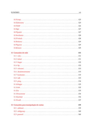 SUMÁRIO vii
10.31cmp . . . . . . . . . . . . . . . . . . . . . . . . . . . . . . . . . . . . . . . . . . . . . 125
10.32dirname . . . . . . . . . . . . . . . . . . . . . . . . . . . . . . . . . . . . . . . . . . 125
10.33diff . . . . . . . . . . . . . . . . . . . . . . . . . . . . . . . . . . . . . . . . . . . . . 126
10.34pr . . . . . . . . . . . . . . . . . . . . . . . . . . . . . . . . . . . . . . . . . . . . . . 127
10.35patch . . . . . . . . . . . . . . . . . . . . . . . . . . . . . . . . . . . . . . . . . . . . 127
10.36whereis . . . . . . . . . . . . . . . . . . . . . . . . . . . . . . . . . . . . . . . . . . . 128
10.37which . . . . . . . . . . . . . . . . . . . . . . . . . . . . . . . . . . . . . . . . . . . . 128
10.38zforce . . . . . . . . . . . . . . . . . . . . . . . . . . . . . . . . . . . . . . . . . . . . 129
10.39gzexe . . . . . . . . . . . . . . . . . . . . . . . . . . . . . . . . . . . . . . . . . . . . 129
10.40znew . . . . . . . . . . . . . . . . . . . . . . . . . . . . . . . . . . . . . . . . . . . . 129
11 Comandos de rede 131
11.1 who . . . . . . . . . . . . . . . . . . . . . . . . . . . . . . . . . . . . . . . . . . . . . 131
11.2 telnet . . . . . . . . . . . . . . . . . . . . . . . . . . . . . . . . . . . . . . . . . . . . 131
11.3 ﬁnger . . . . . . . . . . . . . . . . . . . . . . . . . . . . . . . . . . . . . . . . . . . . 132
11.4 ftp . . . . . . . . . . . . . . . . . . . . . . . . . . . . . . . . . . . . . . . . . . . . . . 132
11.5 whoami . . . . . . . . . . . . . . . . . . . . . . . . . . . . . . . . . . . . . . . . . . . 133
11.6 dnsdomainname . . . . . . . . . . . . . . . . . . . . . . . . . . . . . . . . . . . . . 133
11.7 hostname . . . . . . . . . . . . . . . . . . . . . . . . . . . . . . . . . . . . . . . . . . 133
11.8 talk . . . . . . . . . . . . . . . . . . . . . . . . . . . . . . . . . . . . . . . . . . . . . 133
11.9 ping . . . . . . . . . . . . . . . . . . . . . . . . . . . . . . . . . . . . . . . . . . . . . 134
11.10rlogin . . . . . . . . . . . . . . . . . . . . . . . . . . . . . . . . . . . . . . . . . . . . 135
11.11rsh . . . . . . . . . . . . . . . . . . . . . . . . . . . . . . . . . . . . . . . . . . . . . . 135
11.12w . . . . . . . . . . . . . . . . . . . . . . . . . . . . . . . . . . . . . . . . . . . . . . 135
11.13traceroute . . . . . . . . . . . . . . . . . . . . . . . . . . . . . . . . . . . . . . . . . 136
11.14netstat . . . . . . . . . . . . . . . . . . . . . . . . . . . . . . . . . . . . . . . . . . . 136
11.15wall . . . . . . . . . . . . . . . . . . . . . . . . . . . . . . . . . . . . . . . . . . . . . 137
12 Comandos para manipulação de contas 139
12.1 adduser . . . . . . . . . . . . . . . . . . . . . . . . . . . . . . . . . . . . . . . . . . . 139
12.2 addgroup . . . . . . . . . . . . . . . . . . . . . . . . . . . . . . . . . . . . . . . . . . 140
12.3 passwd . . . . . . . . . . . . . . . . . . . . . . . . . . . . . . . . . . . . . . . . . . . 140
 
