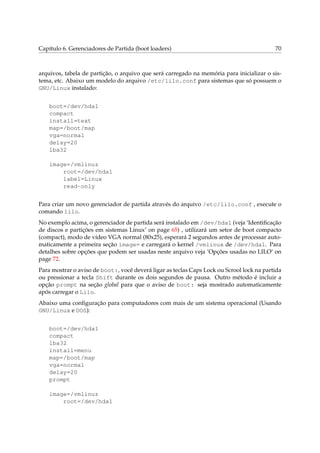 Capítulo 6. Gerenciadores de Partida (boot loaders) 70
arquivos, tabela de partição, o arquivo que será carregado na memória para inicializar o sis-
tema, etc. Abaixo um modelo do arquivo /etc/lilo.conf para sistemas que só possuem o
GNU/Linux instalado:
boot=/dev/hda1
compact
install=text
map=/boot/map
vga=normal
delay=20
lba32
image=/vmlinuz
root=/dev/hda1
label=Linux
read-only
Para criar um novo gerenciador de partida através do arquivo /etc/lilo.conf , execute o
comando lilo.
No exemplo acima, o gerenciador de partida será instalado em /dev/hda1 (veja ‘Identiﬁcação
de discos e partições em sistemas Linux’ on page 65) , utilizará um setor de boot compacto
(compact), modo de vídeo VGA normal (80x25), esperará 2 segundos antes de processar auto-
maticamente a primeira seção image= e carregará o kernel /vmlinux de /dev/hda1. Para
detalhes sobre opções que podem ser usadas neste arquivo veja ‘Opções usadas no LILO’ on
page 72.
Para mostrar o aviso de boot:, você deverá ligar as teclas Caps Lock ou Scrool lock na partida
ou pressionar a tecla Shift durante os dois segundos de pausa. Outro método é incluir a
opção prompt na seção global para que o aviso de boot: seja mostrado automaticamente
após carregar o Lilo.
Abaixo uma conﬁguração para computadores com mais de um sistema operacional (Usando
GNU/Linux e DOS):
boot=/dev/hda1
compact
lba32
install=menu
map=/boot/map
vga=normal
delay=20
prompt
image=/vmlinuz
root=/dev/hda1
 