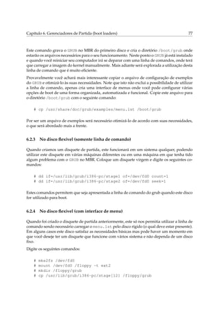 Capítulo 6. Gerenciadores de Partida (boot loaders) 77
Este comando grava o GRUB no MBR do primeiro disco e cria o diretório /boot/grub onde
estarão os arquivos necessários para o seu funcionamento. Neste ponto o GRUB já está instalado
e quando você reiniciar seu computador irá se deparar com uma linha de comandos, onde terá
que carregar a imagem do kernel manualmente. Mais adiante será explorada a utilização desta
linha de comando que é muito eﬁciente.
Provavelmente você achará mais interessante copiar o arquivo de conﬁguração de exemplos
do GRUB e otimizá-lo às suas necessidades. Note que isto não exclui a possibilidade de utilizar
a linha de comando, apenas cria uma interface de menus onde você pode conﬁgurar várias
opções de boot de uma forma organizada, automatizada e funcional. Copie este arquivo para
o diretório /boot/grub com o seguinte comando:
# cp /usr/share/doc/grub/examples/menu.lst /boot/grub
Por ser um arquivo de exemplos será necessário otimizá-lo de acordo com suas necessidades,
o que será abordado mais a frente.
6.2.3 No disco ﬂexível (somente linha de comando)
Quando criamos um disquete de partida, este funcionará em um sistema qualquer, podendo
utilizar este disquete em várias máquinas diferentes ou em uma máquina em que tenha tido
algum problema com o GRUB no MBR. Coloque um disquete virgem e digite os seguintes co-
mandos:
# dd if=/usr/lib/grub/i386-pc/stage1 of=/dev/fd0 count=1
# dd if=/usr/lib/grub/i386-pc/stage2 of=/dev/fd0 seek=1
Estes comandos permitem que seja apresentada a linha de comando do grub quando este disco
for utilizado para boot.
6.2.4 No disco ﬂexível (com interface de menu)
Quando foi criado o disquete de partida anteriormente, este só nos permitia utilizar a linha de
comando sendo necessário carregar o menu.lst pelo disco rígido (o qual deve estar presente).
Em alguns casos este disco satisfaz as necessidades básicas mas pode haver um momento em
que você deseje ter um disquete que funcione com vários sistema e não dependa de um disco
ﬁxo.
Digite os seguintes comandos:
# mke2fs /dev/fd0
# mount /dev/fd0 /floppy -t ext2
# mkdir /floppy/grub
# cp /usr/lib/grub/i386-pc/stage[12] /floppy/grub
 