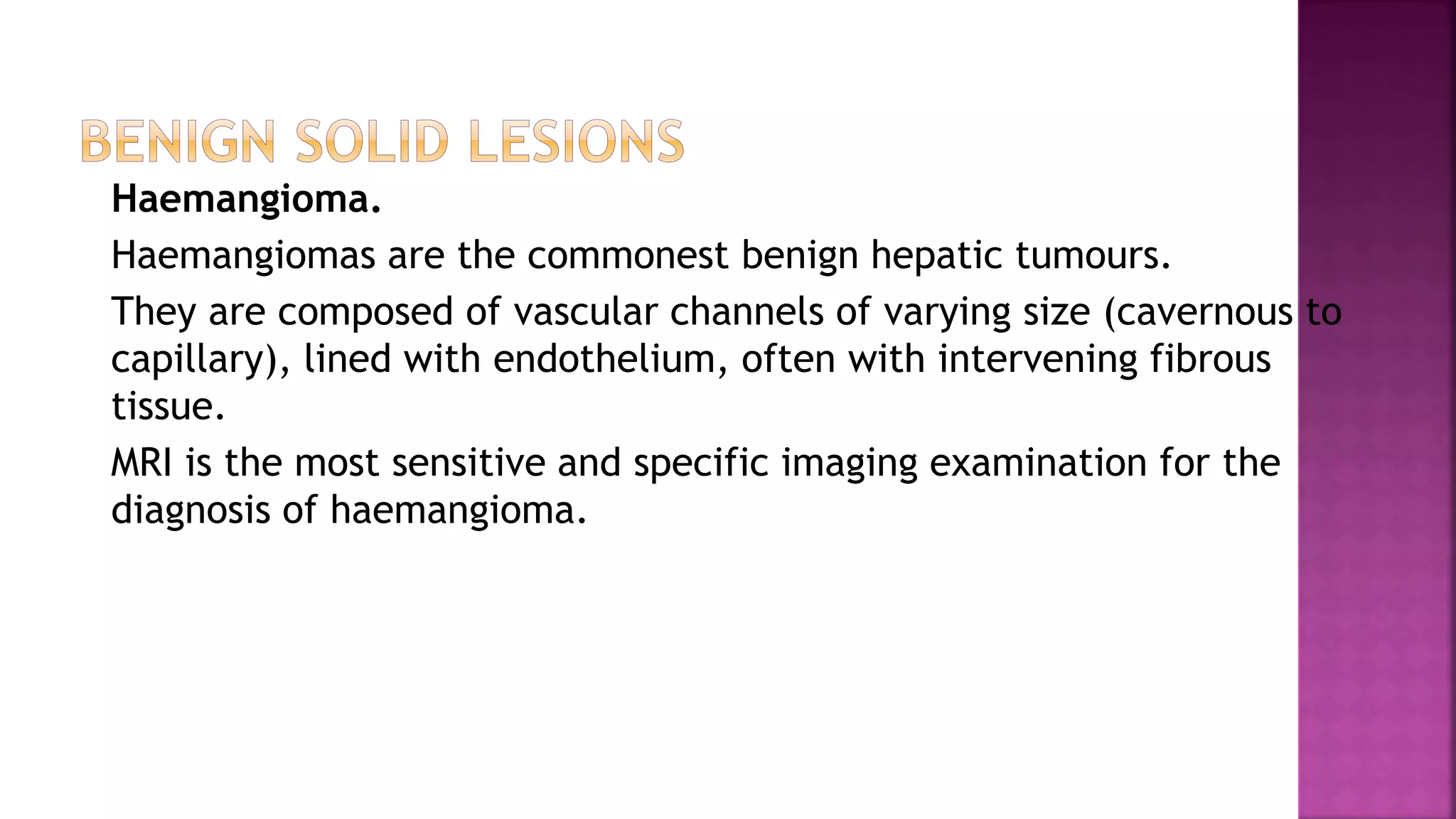 Haemangioma.
Haemangiomas are the commonest benign hepatic tumours.
They are composed of vascular channels of varying size (cavernous to
capillary), lined with endothelium, often with intervening fibrous
tissue.
MRI is the most sensitive and specific imaging examination for the
diagnosis of haemangioma.
 