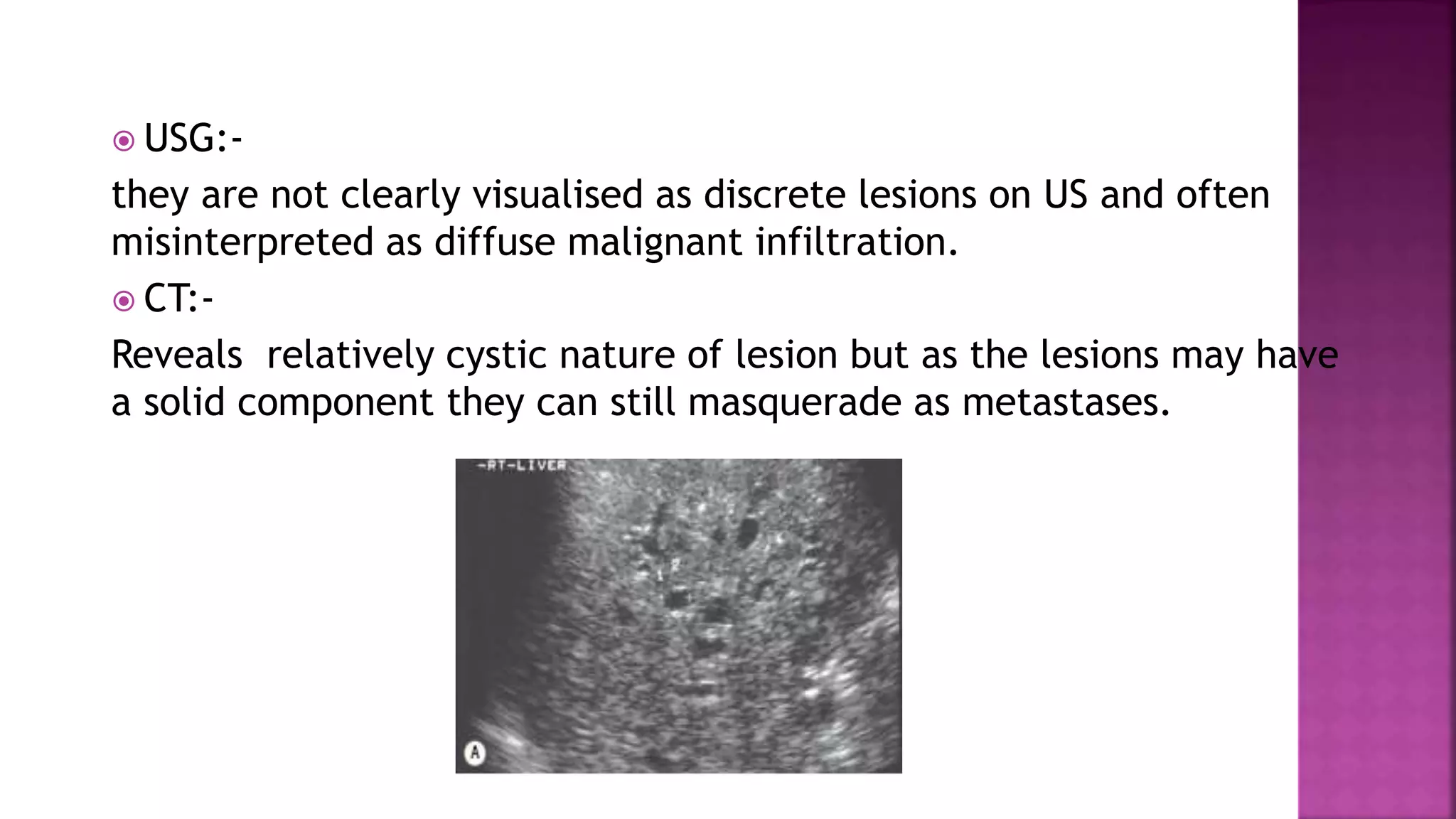  USG:-
they are not clearly visualised as discrete lesions on US and often
misinterpreted as diffuse malignant infiltration.
 CT:-
Reveals relatively cystic nature of lesion but as the lesions may have
a solid component they can still masquerade as metastases.
 