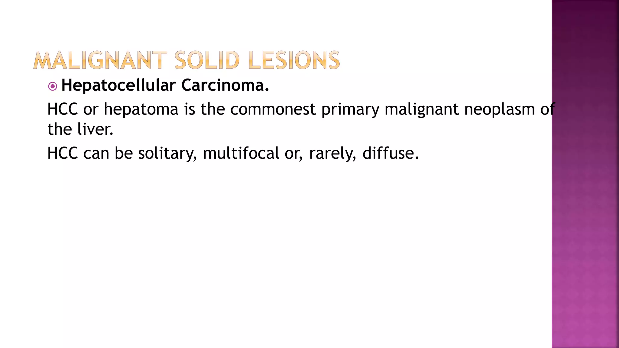  Hepatocellular Carcinoma.
HCC or hepatoma is the commonest primary malignant neoplasm of
the liver.
HCC can be solitary, multifocal or, rarely, diffuse.
 