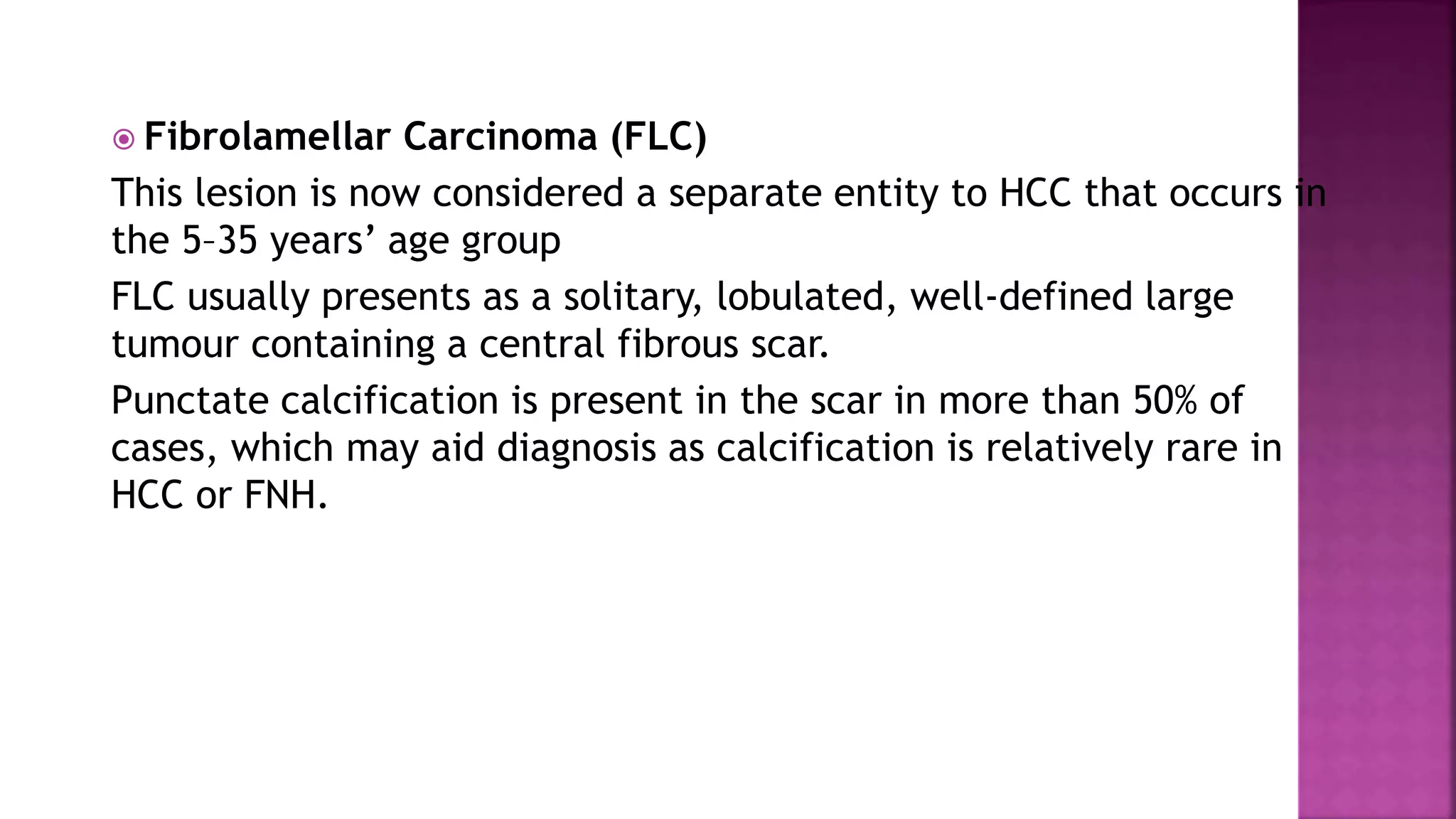  Fibrolamellar Carcinoma (FLC)
This lesion is now considered a separate entity to HCC that occurs in
the 5–35 years’ age group
FLC usually presents as a solitary, lobulated, well-defined large
tumour containing a central fibrous scar.
Punctate calcification is present in the scar in more than 50% of
cases, which may aid diagnosis as calcification is relatively rare in
HCC or FNH.
 