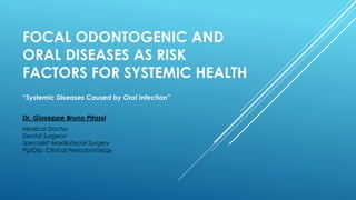 FOCAL ODONTOGENIC AND
ORAL DISEASES AS RISK
FACTORS FOR SYSTEMIC HEALTH
Dr. Giuseppe Bruno Pitassi
Medical Doctor
Dental Surgeon
Specialist Maxillofacial Surgery
Pg/Dip. Clinical Periodontology
“Systemic Diseases Caused by Oral Infection”
 