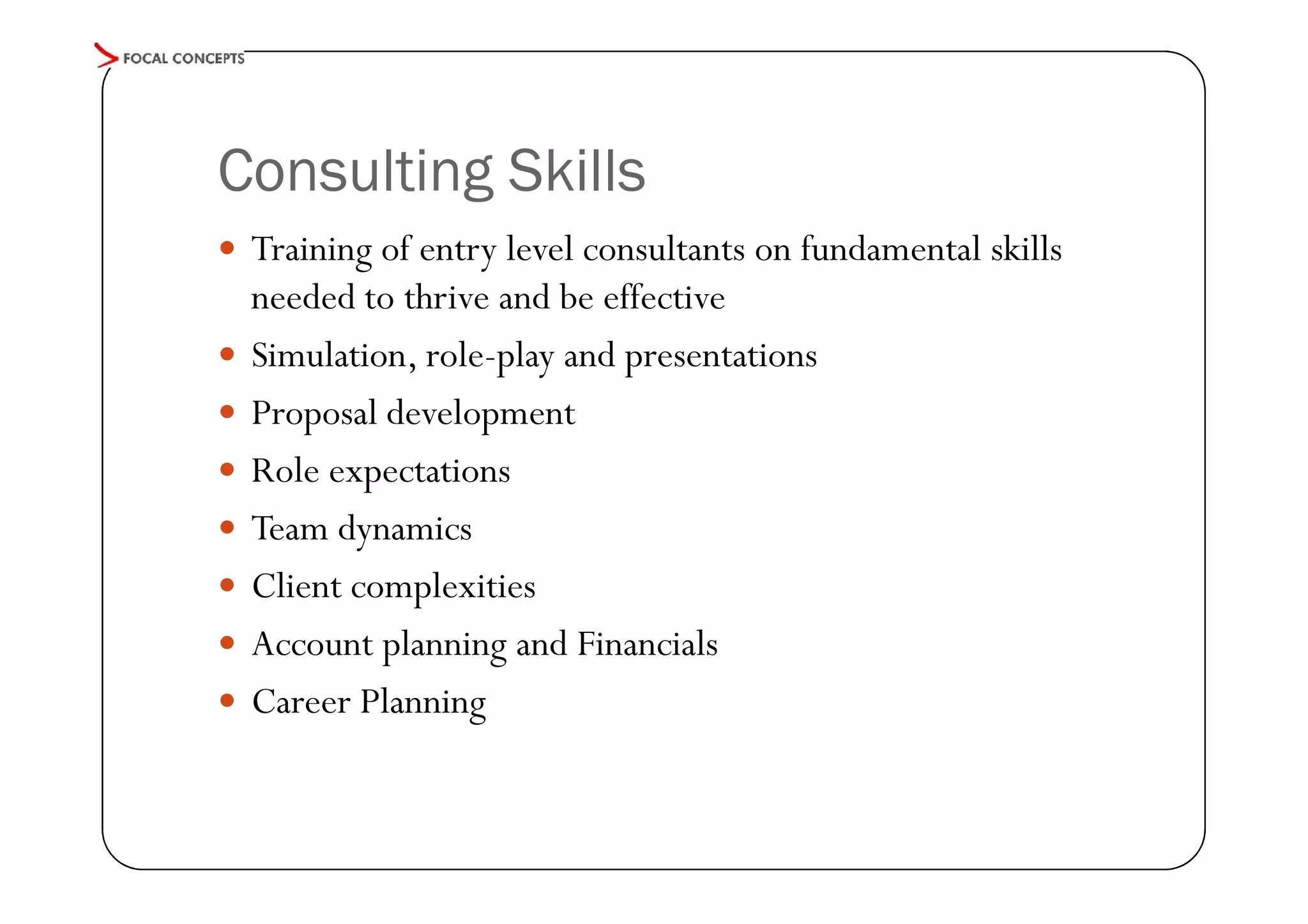 Consulting Skills
 Training of entry level consultants on fundamental skills








needed to thrive and be effective
Simulation, role-play and presentations
Proposal development
Role expectations
Team dynamics
Client complexities
Account planning and Financials
Career Planning

 