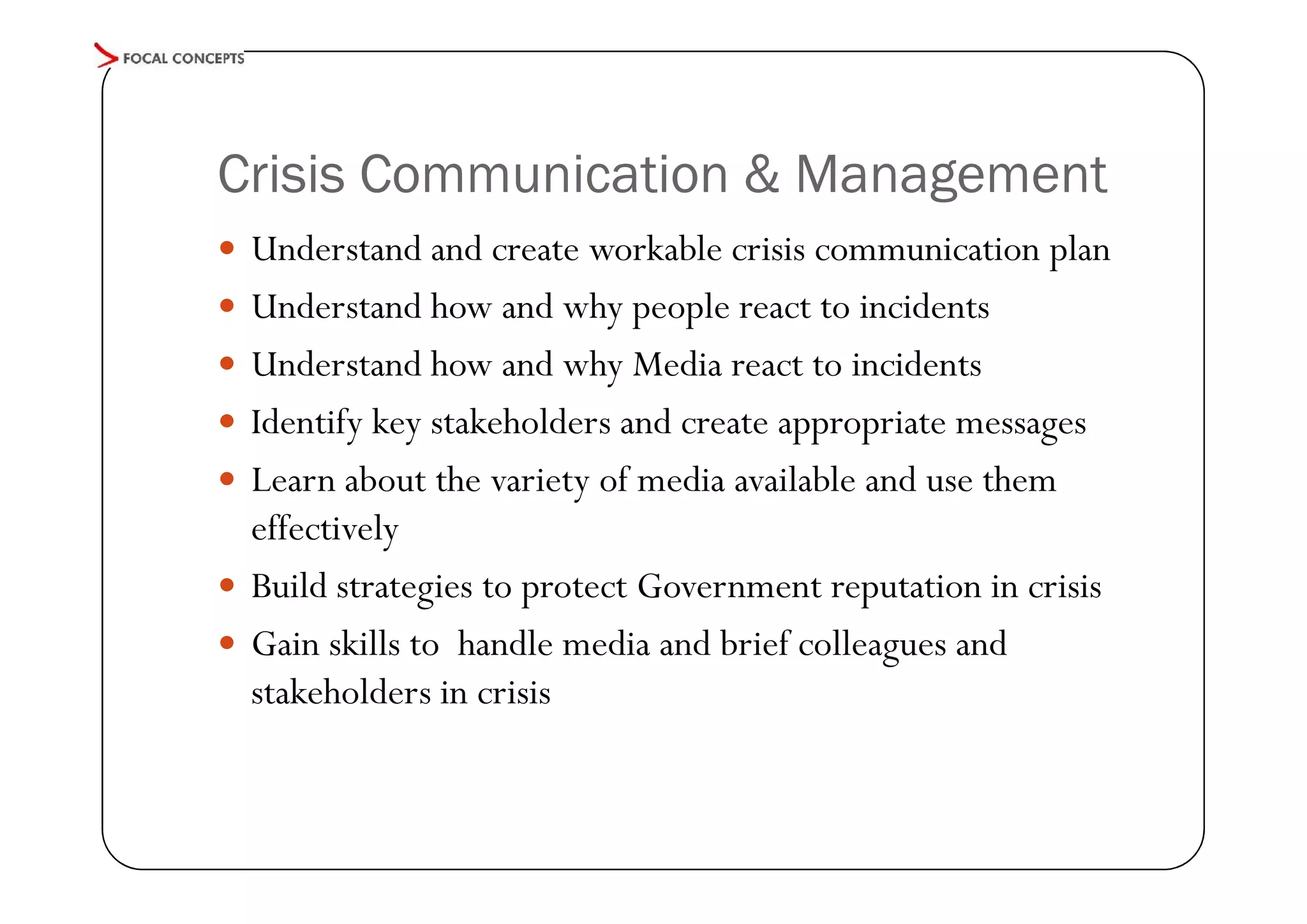 Crisis Communication & Management
 Understand and create workable crisis communication plan
 Understand how and why people react to incidents
 Understand how and why Media react to incidents
 Identify key stakeholders and create appropriate messages
 Learn about the variety of media available and use them

effectively
 Build strategies to protect Government reputation in crisis
 Gain skills to handle media and brief colleagues and
stakeholders in crisis

 