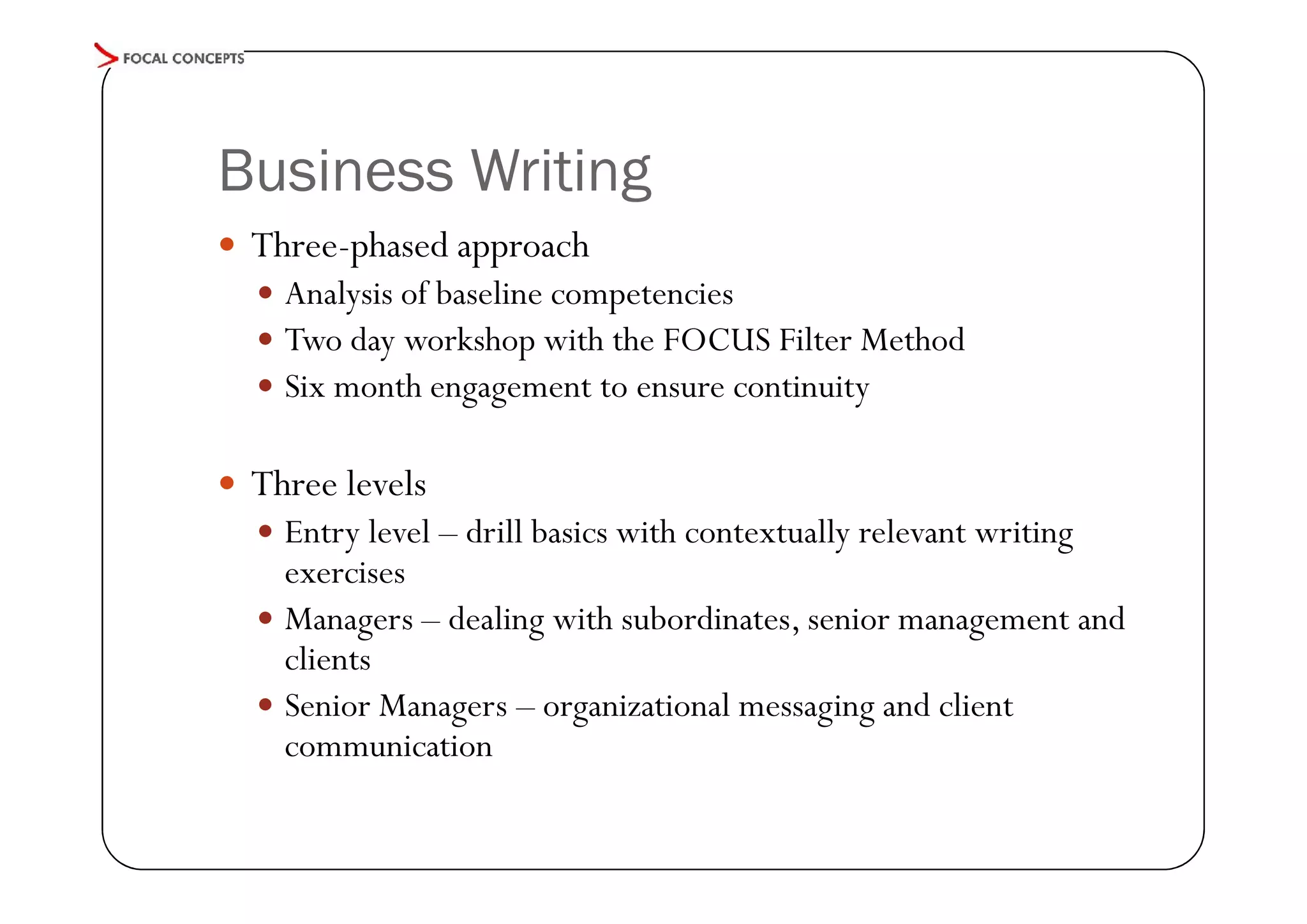 Business Writing
 Three-phased approach
 Analysis of baseline competencies
 Two day workshop with the FOCUS Filter Method
 Six month engagement to ensure continuity

 Three levels
 Entry level – drill basics with contextually relevant writing

exercises
 Managers – dealing with subordinates, senior management and
clients
 Senior Managers – organizational messaging and client
communication

 