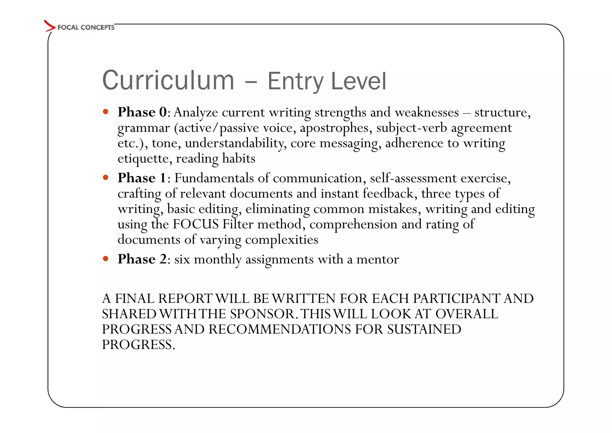 Curriculum – Entry Level
 Phase 0: Analyze current writing strengths and weaknesses – structure,

grammar (active/passive voice, apostrophes, subject-verb agreement
etc.), tone, understandability, core messaging, adherence to writing
etiquette, reading habits
 Phase 1: Fundamentals of communication, self-assessment exercise,
crafting of relevant documents and instant feedback, three types of
writing, basic editing, eliminating common mistakes, writing and editing
using the FOCUS Filter method, comprehension and rating of
documents of varying complexities
 Phase 2: six monthly assignments with a mentor
A FINAL REPORT WILL BE WRITTEN FOR EACH PARTICIPANT AND
SHARED WITH THE SPONSOR. THIS WILL LOOK AT OVERALL
PROGRESS AND RECOMMENDATIONS FOR SUSTAINED
PROGRESS.

 