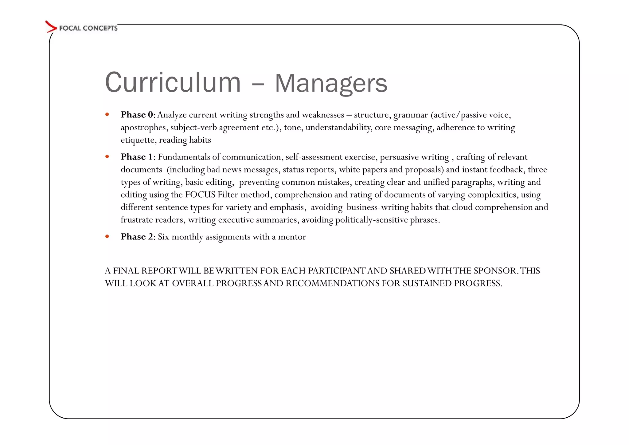 Curriculum – Managers


Phase 0: Analyze current writing strengths and weaknesses – structure, grammar (active/passive voice,
apostrophes, subject-verb agreement etc.), tone, understandability, core messaging, adherence to writing
etiquette, reading habits



Phase 1: Fundamentals of communication, self-assessment exercise, persuasive writing , crafting of relevant
documents (including bad news messages, status reports, white papers and proposals) and instant feedback, three
types of writing, basic editing, preventing common mistakes, creating clear and unified paragraphs, writing and
editing using the FOCUS Filter method, comprehension and rating of documents of varying complexities, using
different sentence types for variety and emphasis, avoiding business-writing habits that cloud comprehension and
frustrate readers, writing executive summaries, avoiding politically-sensitive phrases.



Phase 2: Six monthly assignments with a mentor

A FINAL REPORT WILL BE WRITTEN FOR EACH PARTICIPANT AND SHARED WITH THE SPONSOR. THIS
WILL LOOK AT OVERALL PROGRESS AND RECOMMENDATIONS FOR SUSTAINED PROGRESS.

 