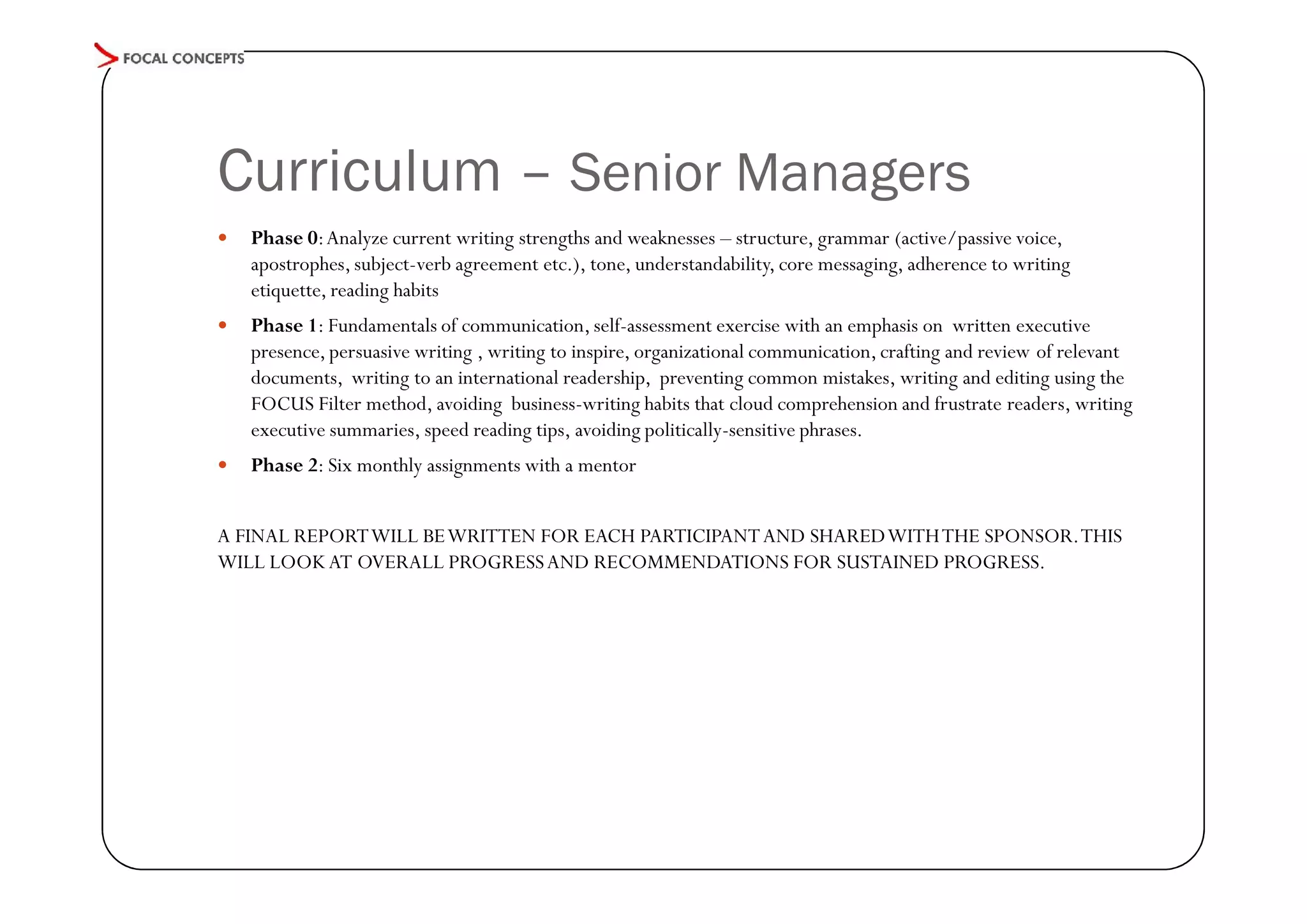 Curriculum – Senior Managers


Phase 0: Analyze current writing strengths and weaknesses – structure, grammar (active/passive voice,
apostrophes, subject-verb agreement etc.), tone, understandability, core messaging, adherence to writing
etiquette, reading habits



Phase 1: Fundamentals of communication, self-assessment exercise with an emphasis on written executive
presence, persuasive writing , writing to inspire, organizational communication, crafting and review of relevant
documents, writing to an international readership, preventing common mistakes, writing and editing using the
FOCUS Filter method, avoiding business-writing habits that cloud comprehension and frustrate readers, writing
executive summaries, speed reading tips, avoiding politically-sensitive phrases.



Phase 2: Six monthly assignments with a mentor

A FINAL REPORT WILL BE WRITTEN FOR EACH PARTICIPANT AND SHARED WITH THE SPONSOR. THIS
WILL LOOK AT OVERALL PROGRESS AND RECOMMENDATIONS FOR SUSTAINED PROGRESS.

 