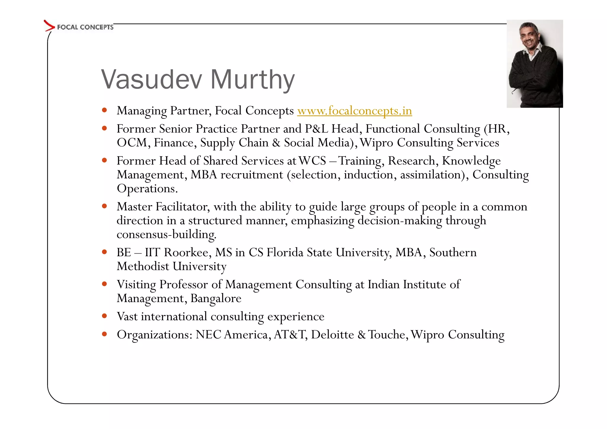 Vasudev Murthy
 Managing Partner, Focal Concepts www.focalconcepts.in
 Former Senior Practice Partner and P&L Head, Functional Consulting (HR,









OCM, Finance, Supply Chain & Social Media), Wipro Consulting Services
Former Head of Shared Services at WCS – Training, Research, Knowledge
Management, MBA recruitment (selection, induction, assimilation), Consulting
Operations.
Master Facilitator, with the ability to guide large groups of people in a common
direction in a structured manner, emphasizing decision-making through
consensus-building.
BE – IIT Roorkee, MS in CS Florida State University, MBA, Southern
Methodist University
Visiting Professor of Management Consulting at Indian Institute of
Management, Bangalore
Vast international consulting experience
Organizations: NEC America, AT&T, Deloitte & Touche, Wipro Consulting

 