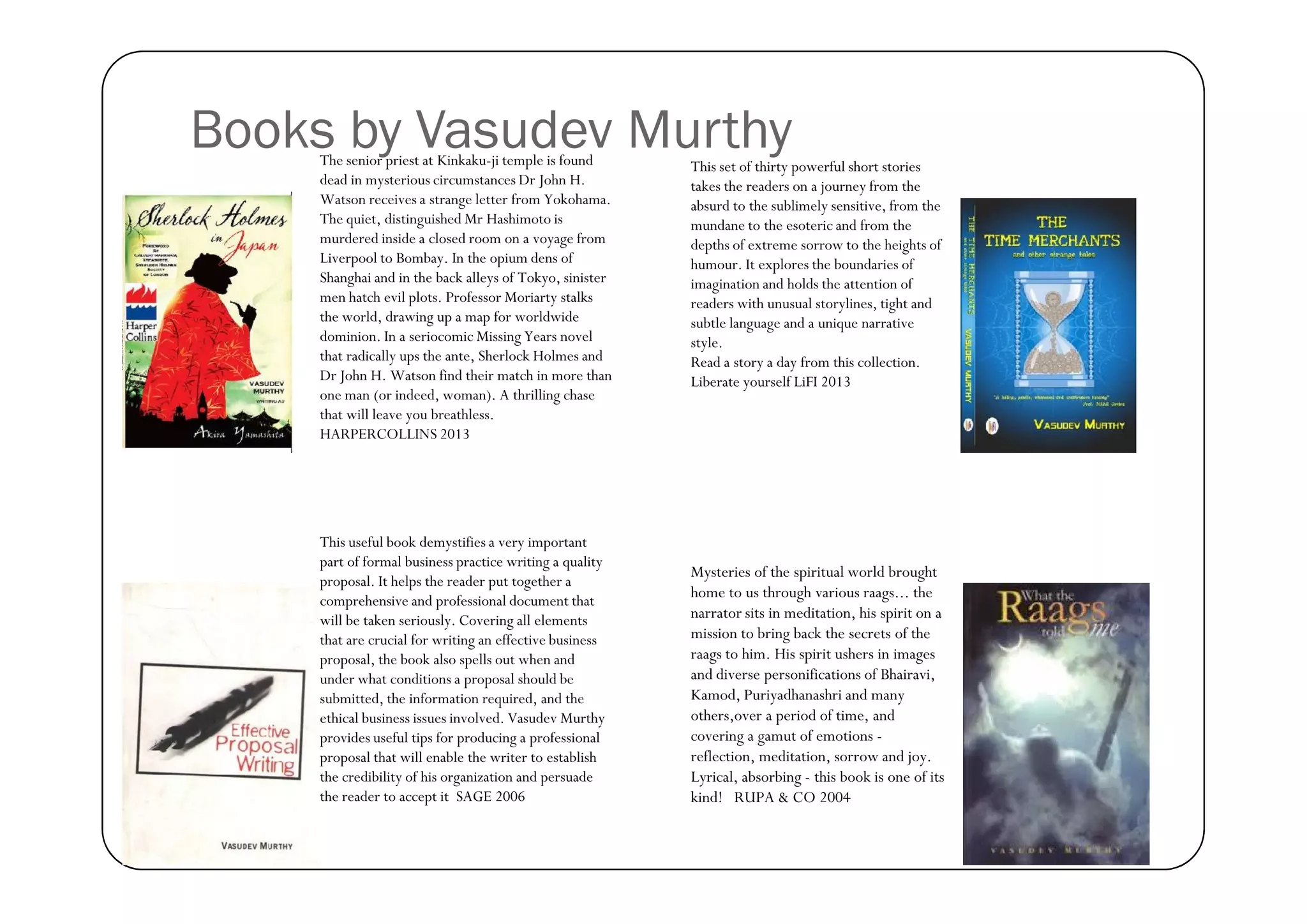 Books by Vasudev Murthy
The senior priest at Kinkaku-ji temple is found
dead in mysterious circumstances Dr John H.
Watson receives a strange letter from Yokohama.
The quiet, distinguished Mr Hashimoto is
murdered inside a closed room on a voyage from
Liverpool to Bombay. In the opium dens of
Shanghai and in the back alleys of Tokyo, sinister
men hatch evil plots. Professor Moriarty stalks
the world, drawing up a map for worldwide
dominion. In a seriocomic Missing Years novel
that radically ups the ante, Sherlock Holmes and
Dr John H. Watson find their match in more than
one man (or indeed, woman). A thrilling chase
that will leave you breathless.
HARPERCOLLINS 2013

This useful book demystifies a very important
part of formal business practice writing a quality
proposal. It helps the reader put together a
comprehensive and professional document that
will be taken seriously. Covering all elements
that are crucial for writing an effective business
proposal, the book also spells out when and
under what conditions a proposal should be
submitted, the information required, and the
ethical business issues involved. Vasudev Murthy
provides useful tips for producing a professional
proposal that will enable the writer to establish
the credibility of his organization and persuade
the reader to accept it SAGE 2006

This set of thirty powerful short stories
takes the readers on a journey from the
absurd to the sublimely sensitive, from the
mundane to the esoteric and from the
depths of extreme sorrow to the heights of
humour. It explores the boundaries of
imagination and holds the attention of
readers with unusual storylines, tight and
subtle language and a unique narrative
style.
Read a story a day from this collection.
Liberate yourself LiFI 2013

Mysteries of the spiritual world brought
home to us through various raags... the
narrator sits in meditation, his spirit on a
mission to bring back the secrets of the
raags to him. His spirit ushers in images
and diverse personifications of Bhairavi,
Kamod, Puriyadhanashri and many
others,over a period of time, and
covering a gamut of emotions reflection, meditation, sorrow and joy.
Lyrical, absorbing - this book is one of its
kind! RUPA & CO 2004

 