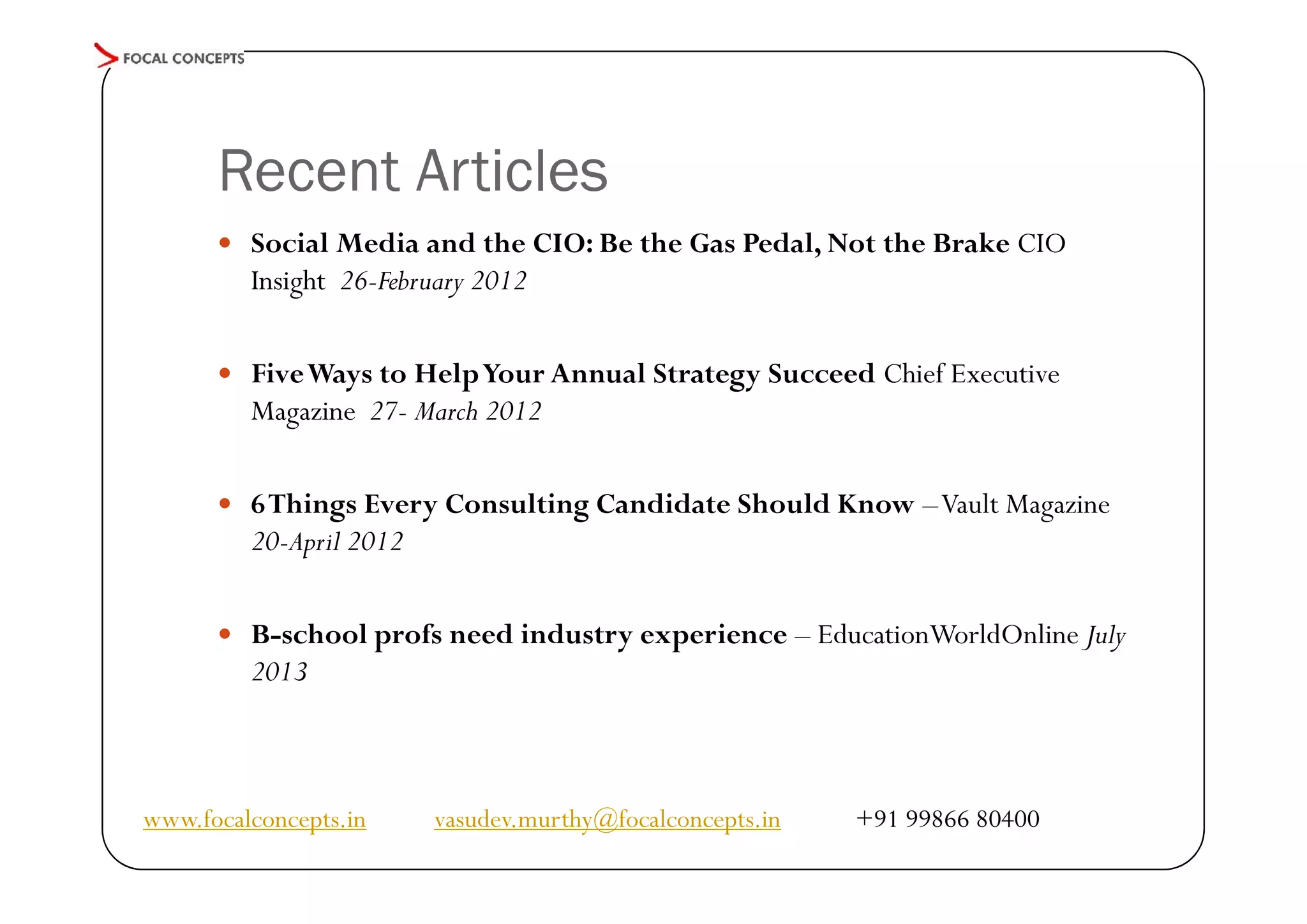 Recent Articles
 Social Media and the CIO: Be the Gas Pedal, Not the Brake CIO

Insight 26-February 2012

 Five Ways to Help Your Annual Strategy Succeed Chief Executive

Magazine 27- March 2012

 6 Things Every Consulting Candidate Should Know –Vault Magazine

20-April 2012

 B-school profs need industry experience – EducationWorldOnline July

2013

www.focalconcepts.in

vasudev.murthy@focalconcepts.in

+91 99866 80400

 