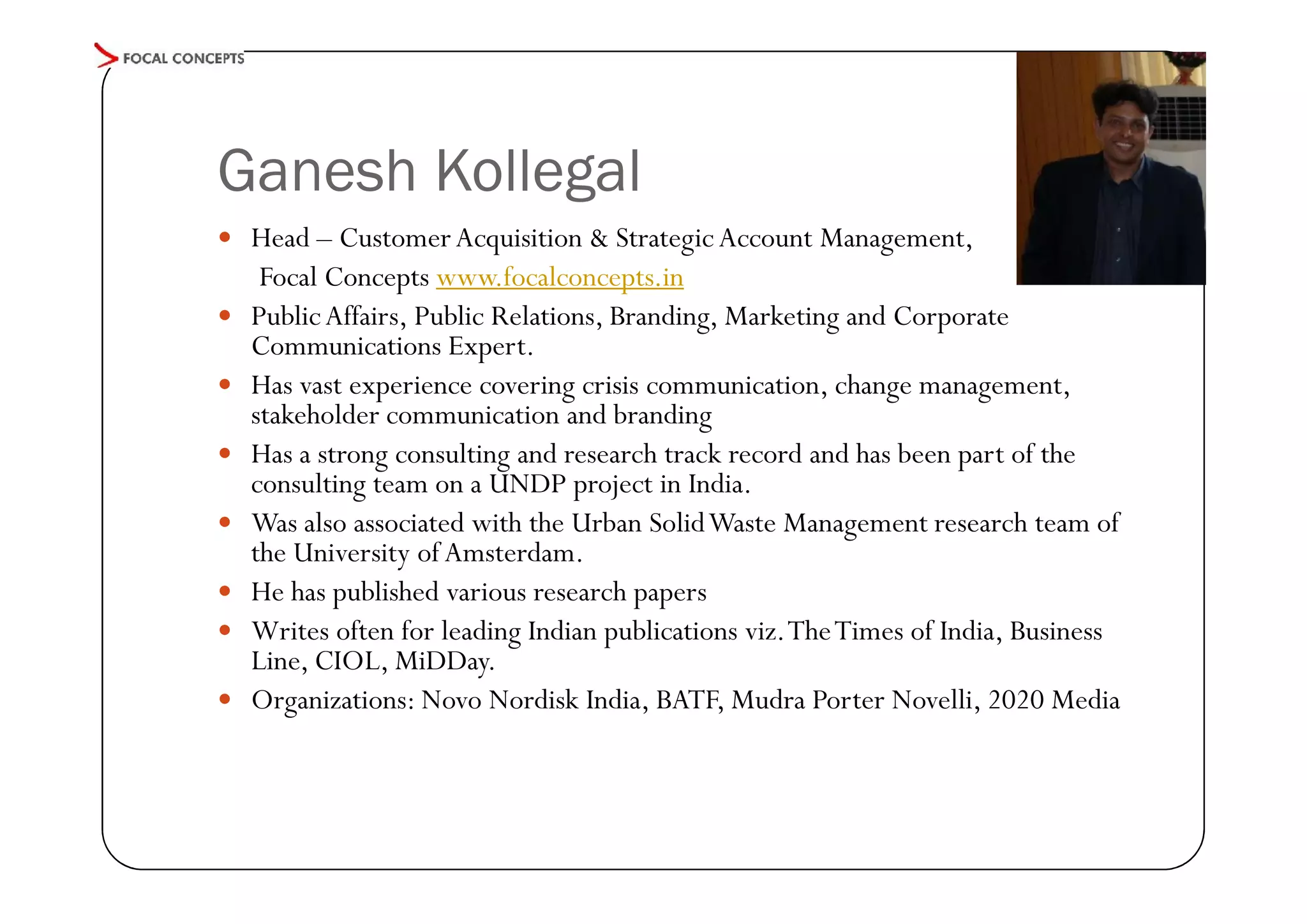 Ganesh Kollegal
 Head – Customer Acquisition & Strategic Account Management,








Focal Concepts www.focalconcepts.in
Public Affairs, Public Relations, Branding, Marketing and Corporate
Communications Expert.
Has vast experience covering crisis communication, change management,
stakeholder communication and branding
Has a strong consulting and research track record and has been part of the
consulting team on a UNDP project in India.
Was also associated with the Urban Solid Waste Management research team of
the University of Amsterdam.
He has published various research papers
Writes often for leading Indian publications viz. The Times of India, Business
Line, CIOL, MiDDay.
Organizations: Novo Nordisk India, BATF, Mudra Porter Novelli, 2020 Media

 