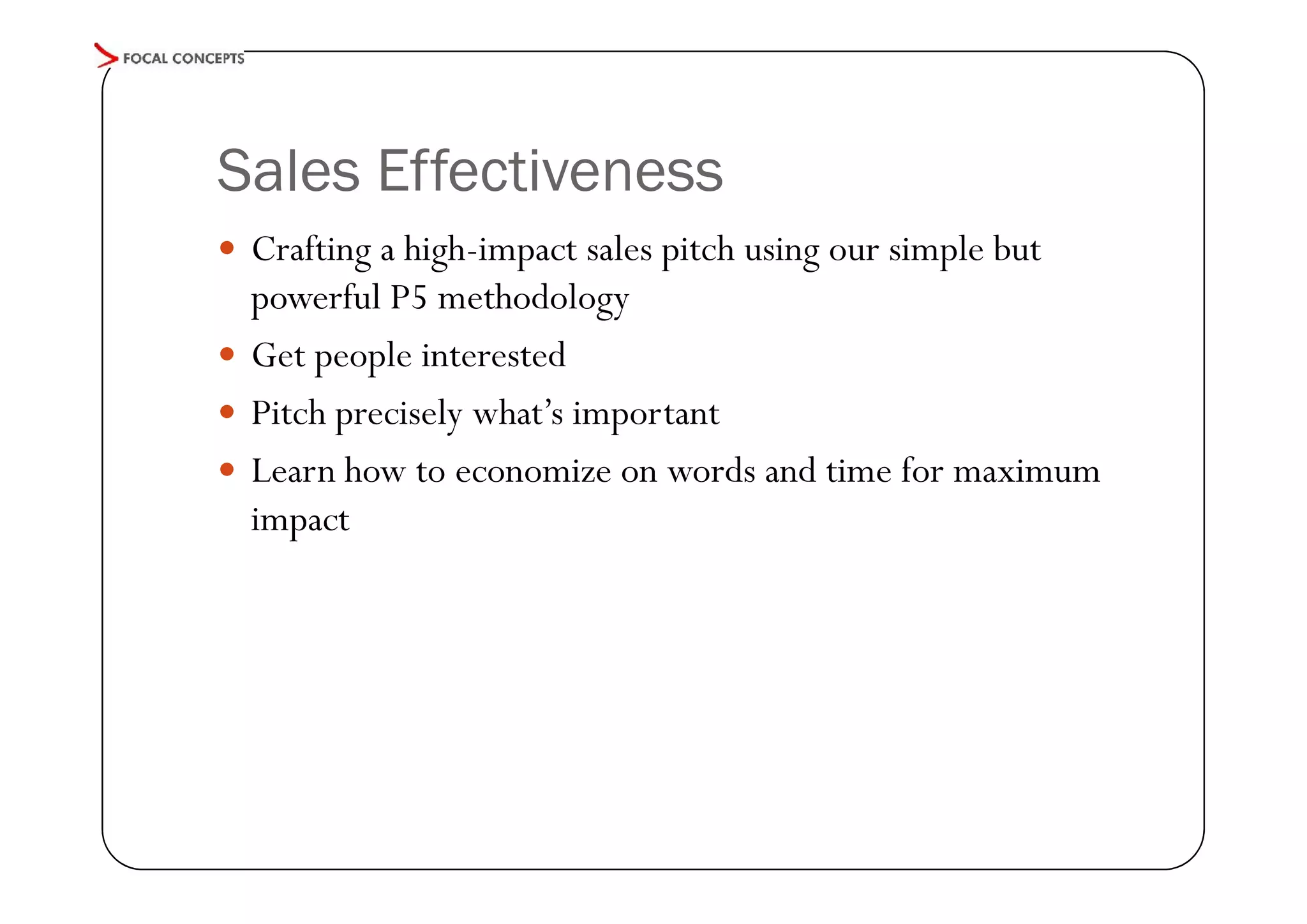 Sales Effectiveness
 Crafting a high-impact sales pitch using our simple but

powerful P5 methodology
 Get people interested
 Pitch precisely what’s important
 Learn how to economize on words and time for maximum
impact

 
