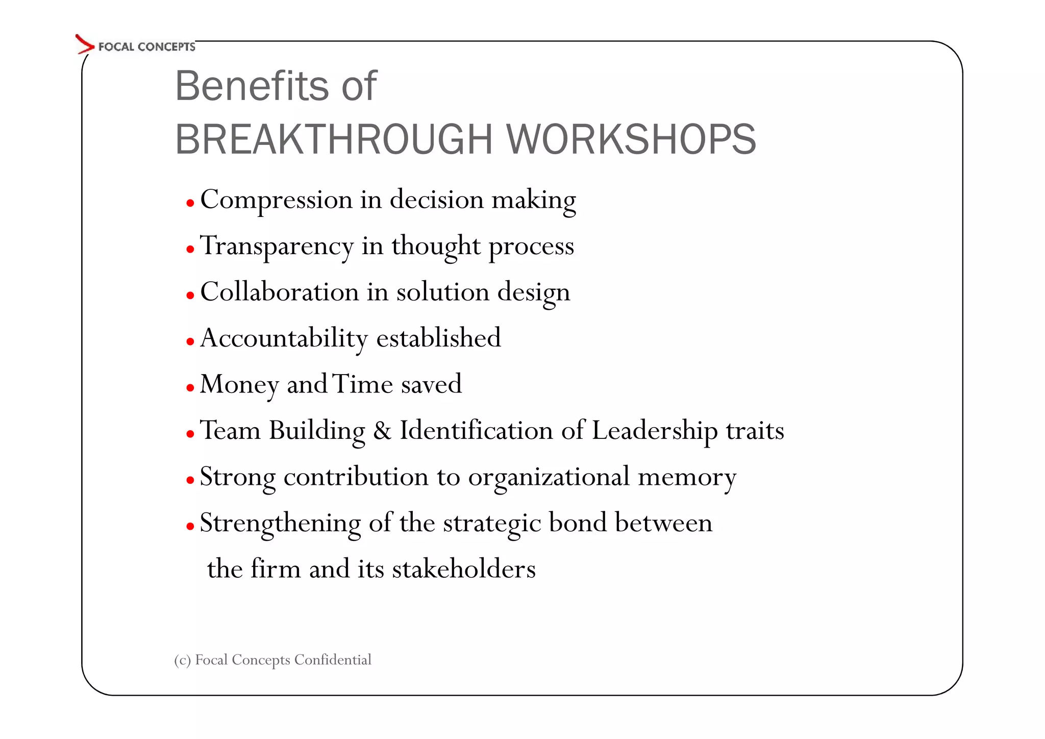 Benefits of
BREAKTHROUGH WORKSHOPS
Compression in decision making
● Transparency in thought process
● Collaboration in solution design
● Accountability established
● Money and Time saved
● Team Building & Identification of Leadership traits
● Strong contribution to organizational memory
● Strengthening of the strategic bond between
the firm and its stakeholders
●

(c) Focal Concepts Confidential

 