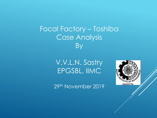 Focal Factory – Toshiba
Case Analysis
By
V.V.L.N. Sastry
EPGSBL, IIMC
29th November 2019
 