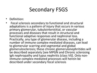 Secondary FSGS Definition:  Focal sclerosis secondary to functional and structural adaptations is a pattern of injury that occurs in various primary glomerular, tubulointerstitial, or vascular processes and diseases that result in structural and functional adaptive responses and nephronal loss. Practically, any type of glomerular disease, including a number of immune complex-mediated diseases, can lead to glomerular scarring and segmental and global glomerulosclerosis; these chronic glomerulonephritides will be described separately [see MPGN and Chronic sclerosing IgA nephropathy and lupus nephritis (class VI)]. Only non-immune complex-mediated processes will herein be described under secondary focal sclerosis 