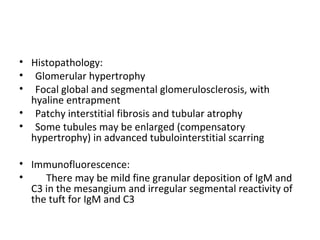 Histopathology:  Glomerular hypertrophy Focal global and segmental glomerulosclerosis, with hyaline entrapment Patchy interstitial fibrosis and tubular atrophy Some tubules may be enlarged (compensatory hypertrophy) in advanced tubulointerstitial scarring Immunofluorescence:  There may be mild fine granular deposition of IgM and C3 in the mesangium and irregular segmental reactivity of the tuft for IgM and C3 