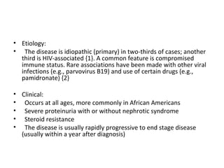 Etiology:  The disease is idiopathic (primary) in two-thirds of cases; another third is HIV-associated {1}. A common feature is compromised immune status. Rare associations have been made with other viral infections (e.g., parvovirus B19) and use of certain drugs (e.g., pamidronate) {2} Clinical:  Occurs at all ages, more commonly in African Americans Severe proteinuria with or without nephrotic syndrome Steroid resistance The disease is usually rapidly progressive to end stage disease (usually within a year after diagnosis) 