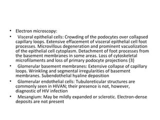 Electron microscopy:  Visceral epithelial cells: Crowding of the podocytes over collapsed capillary loops. Extensive effacement of visceral epithelial cell foot processes. Microvillous degeneration and prominent vacuolization of the epithelial cell cytoplasm. Detachment of foot processes from the basement membranes in some areas. Loss of cytoskeletal microfilaments and loss of primary podocyte projections {3} Glomerular basement membranes: Extensive collapse of capillary loops. Wrinkling and segmental irregularities of basement membranes. Subendothelial hyaline deposition Glomerular endothelial cells: Tubuloreticular structures are commonly seen in HIVAN; their presence is not, however, diagnostic of HIV infection Mesangium: May be mildly expanded or sclerotic. Electron-dense deposits are not present 