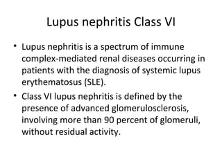 Lupus nephritis Class VI Lupus nephritis is a spectrum of immune complex-mediated renal diseases occurring in patients with the diagnosis of systemic lupus erythematosus (SLE). Class VI lupus nephritis is defined by the presence of advanced glomerulosclerosis, involving more than 90 percent of glomeruli, without residual activity.  