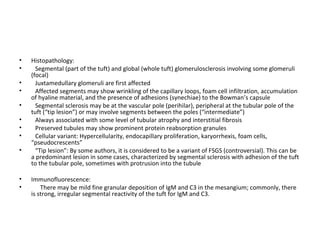 Histopathology:  Segmental (part of the tuft) and global (whole tuft) glomerulosclerosis involving some glomeruli (focal) Juxtamedullary glomeruli are first affected Affected segments may show wrinkling of the capillary loops, foam cell infiltration, accumulation of hyaline material, and the presence of adhesions (synechiae) to the Bowman’s capsule Segmental sclerosis may be at the vascular pole (perihilar), peripheral at the tubular pole of the tuft (“tip lesion”) or may involve segments between the poles (“intermediate”) Always associated with some level of tubular atrophy and interstitial fibrosis Preserved tubules may show prominent protein reabsorption granules Cellular variant: Hypercellularity, endocapillary proliferation, karyorrhexis, foam cells, “pseudocrescents” “ Tip lesion”: By some authors, it is considered to be a variant of FSGS (controversial). This can be a predominant lesion in some cases, characterized by segmental sclerosis with adhesion of the tuft to the tubular pole, sometimes with protrusion into the tubule Immunofluorescence:  There may be mild fine granular deposition of IgM and C3 in the mesangium; commonly, there is strong, irregular segmental reactivity of the tuft for IgM and C3.  