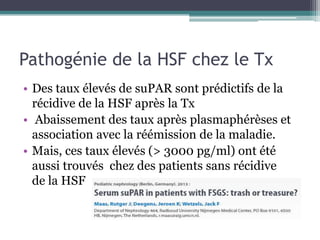 Pathogénie de la HSF chez le Tx
• Des taux élevés de suPAR sont prédictifs de la
  récidive de la HSF après la Tx
• Abaissement des taux après plasmaphérèses et
  association avec la réémission de la maladie.
• Mais, ces taux élevés (> 3000 pg/ml) ont été
  aussi trouvés chez des patients sans récidive
  de la HSF
 